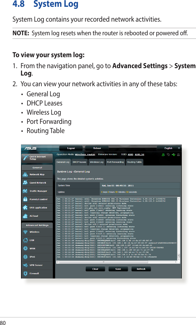 804.8  System LogSystem Log contains your recorded network activities.NOTE:  System log resets when the router is rebooted or powered o.To view your system log:1.  From the navigation panel, go to Advanced Settings &gt; System Log.2.  You can view your network activities in any of these tabs:• GeneralLog• DHCPLeases• WirelessLog• PortForwarding• RoutingTable