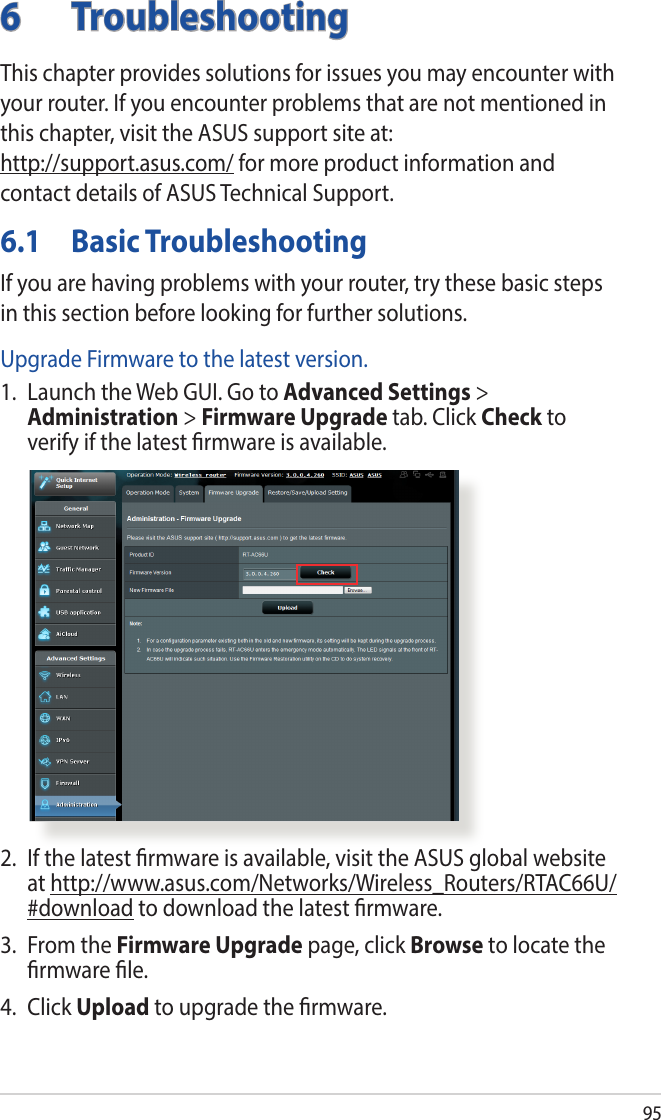 956 TroubleshootingThis chapter provides solutions for issues you may encounter with your router. If you encounter problems that are not mentioned in this chapter, visit the ASUS support site at:  http://support.asus.com/ for more product information and contact details of ASUS Technical Support.6.1  Basic TroubleshootingIf you are having problems with your router, try these basic steps in this section before looking for further solutions.Upgrade Firmware to the latest version.1.  Launch the Web GUI. Go to Advanced Settings &gt; Administration &gt; Firmware Upgrade tab. Click Check to verify if the latest rmware is available. 2.  If the latest rmware is available, visit the ASUS global website at http://www.asus.com/Networks/Wireless_Routers/RTAC66U/#download to download the latest rmware. 3.  From the Firmware Upgrade page, click Browse to locate the rmware le.  4. Click Upload to upgrade the rmware.