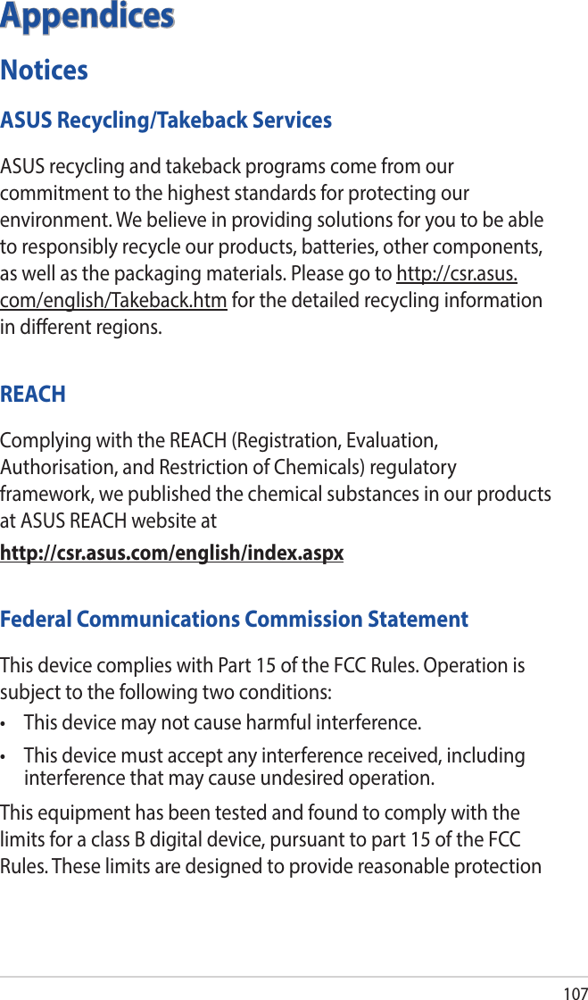 107AppendicesNoticesASUS Recycling/Takeback ServicesASUS recycling and takeback programs come from our commitment to the highest standards for protecting our environment. We believe in providing solutions for you to be able to responsibly recycle our products, batteries, other components, as well as the packaging materials. Please go to http://csr.asus.com/english/Takeback.htm for the detailed recycling information in dierent regions.REACHComplying with the REACH (Registration, Evaluation, Authorisation, and Restriction of Chemicals) regulatory framework, we published the chemical substances in our products at ASUS REACH website athttp://csr.asus.com/english/index.aspxFederal Communications Commission StatementThis device complies with Part 15 of the FCC Rules. Operation is subject to the following two conditions: • Thisdevicemaynotcauseharmfulinterference.• Thisdevicemustacceptanyinterferencereceived,includinginterference that may cause undesired operation.This equipment has been tested and found to comply with the limits for a class B digital device, pursuant to part 15 of the FCC Rules. These limits are designed to provide reasonable protection 