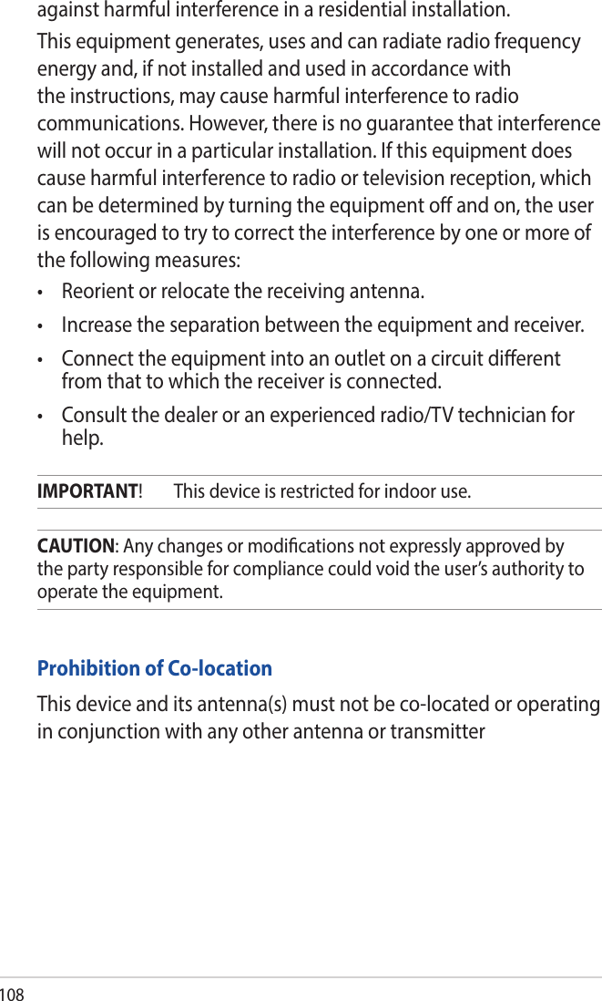 108Prohibition of Co-locationThis device and its antenna(s) must not be co-located or operating in conjunction with any other antenna or transmitterCAUTION: Any changes or modications not expressly approved by the party responsible for compliance could void the user’s authority to operate the equipment.IMPORTANT!  This device is restricted for indoor use.against harmful interference in a residential installation.This equipment generates, uses and can radiate radio frequency energy and, if not installed and used in accordance with the instructions, may cause harmful interference to radio communications. However, there is no guarantee that interference will not occur in a particular installation. If this equipment does cause harmful interference to radio or television reception, which can be determined by turning the equipment o and on, the user is encouraged to try to correct the interference by one or more of the following measures:• Reorientorrelocatethereceivingantenna.• Increasetheseparationbetweentheequipmentandreceiver.• Connecttheequipmentintoanoutletonacircuitdierentfrom that to which the receiver is connected.• Consultthedealeroranexperiencedradio/TVtechnicianforhelp.