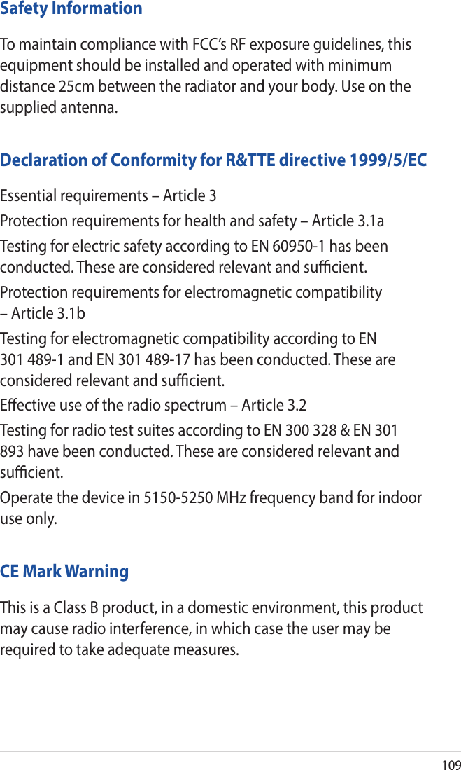 109Safety InformationTo maintain compliance with FCC’s RF exposure guidelines, this equipment should be installed and operated with minimum distance 25cm between the radiator and your body. Use on the supplied antenna.Declaration of Conformity for R&amp;TTE directive 1999/5/ECEssential requirements – Article 3Protection requirements for health and safety – Article 3.1aTesting for electric safety according to EN 60950-1 has been conducted. These are considered relevant and sucient.Protection requirements for electromagnetic compatibility – Article 3.1bTesting for electromagnetic compatibility according to EN 301 489-1 and EN 301 489-17 has been conducted. These are considered relevant and sucient.Eective use of the radio spectrum – Article 3.2Testing for radio test suites according to EN 300 328 &amp; EN 301 893 have been conducted. These are considered relevant and sucient.Operate the device in 5150-5250 MHz frequency band for indoor use only. CE Mark WarningThis is a Class B product, in a domestic environment, this product may cause radio interference, in which case the user may be required to take adequate measures.