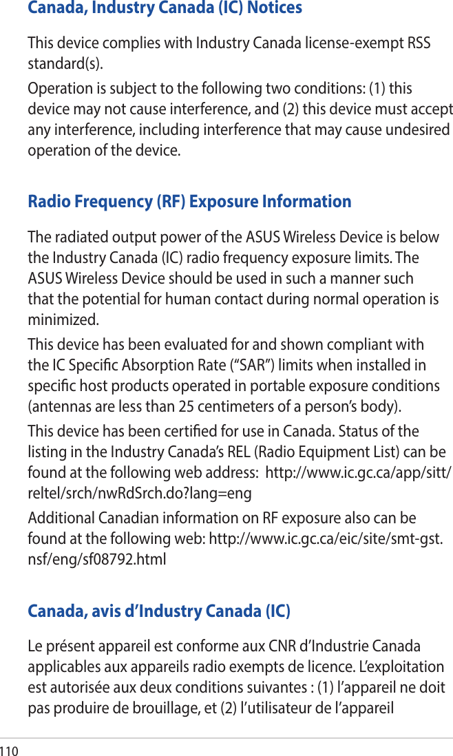 110Canada, Industry Canada (IC) NoticesThis device complies with Industry Canada license-exempt RSS standard(s).Operation is subject to the following two conditions: (1) this device may not cause interference, and (2) this device must accept any interference, including interference that may cause undesired operation of the device.Radio Frequency (RF) Exposure InformationThe radiated output power of the ASUS Wireless Device is below the Industry Canada (IC) radio frequency exposure limits. The ASUS Wireless Device should be used in such a manner such that the potential for human contact during normal operation is minimized.This device has been evaluated for and shown compliant with the IC Specic Absorption Rate (“SAR”) limits when installed in specic host products operated in portable exposure conditions (antennas are less than 25 centimeters of a person’s body).This device has been certied for use in Canada. Status of the listing in the Industry Canada’s REL (Radio Equipment List) can be found at the following web address:  http://www.ic.gc.ca/app/sitt/reltel/srch/nwRdSrch.do?lang=engAdditional Canadian information on RF exposure also can be found at the following web: http://www.ic.gc.ca/eic/site/smt-gst.nsf/eng/sf08792.htmlCanada, avis d’Industry Canada (IC)Le présent appareil est conforme aux CNR d’Industrie Canada applicables aux appareils radio exempts de licence. L’exploitation est autorisée aux deux conditions suivantes : (1) l’appareil ne doit pas produire de brouillage, et (2) l’utilisateur de l’appareil