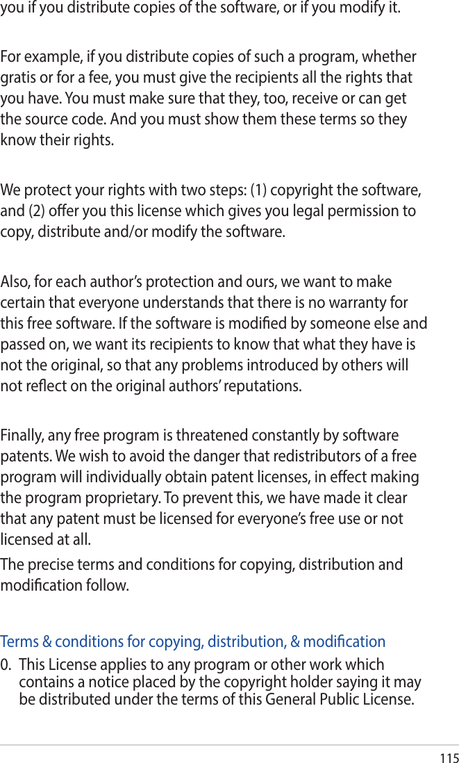 115you if you distribute copies of the software, or if you modify it.For example, if you distribute copies of such a program, whether gratis or for a fee, you must give the recipients all the rights that you have. You must make sure that they, too, receive or can get the source code. And you must show them these terms so they know their rights.We protect your rights with two steps: (1) copyright the software, and (2) oer you this license which gives you legal permission to copy, distribute and/or modify the software.Also, for each author’s protection and ours, we want to make certain that everyone understands that there is no warranty for this free software. If the software is modied by someone else and passed on, we want its recipients to know that what they have is not the original, so that any problems introduced by others will not reect on the original authors’ reputations.Finally, any free program is threatened constantly by software patents. We wish to avoid the danger that redistributors of a free program will individually obtain patent licenses, in eect making the program proprietary. To prevent this, we have made it clear that any patent must be licensed for everyone’s free use or not licensed at all.The precise terms and conditions for copying, distribution and modication follow.Terms &amp; conditions for copying, distribution, &amp; modication0.  This License applies to any program or other work which contains a notice placed by the copyright holder saying it may be distributed under the terms of this General Public License. 