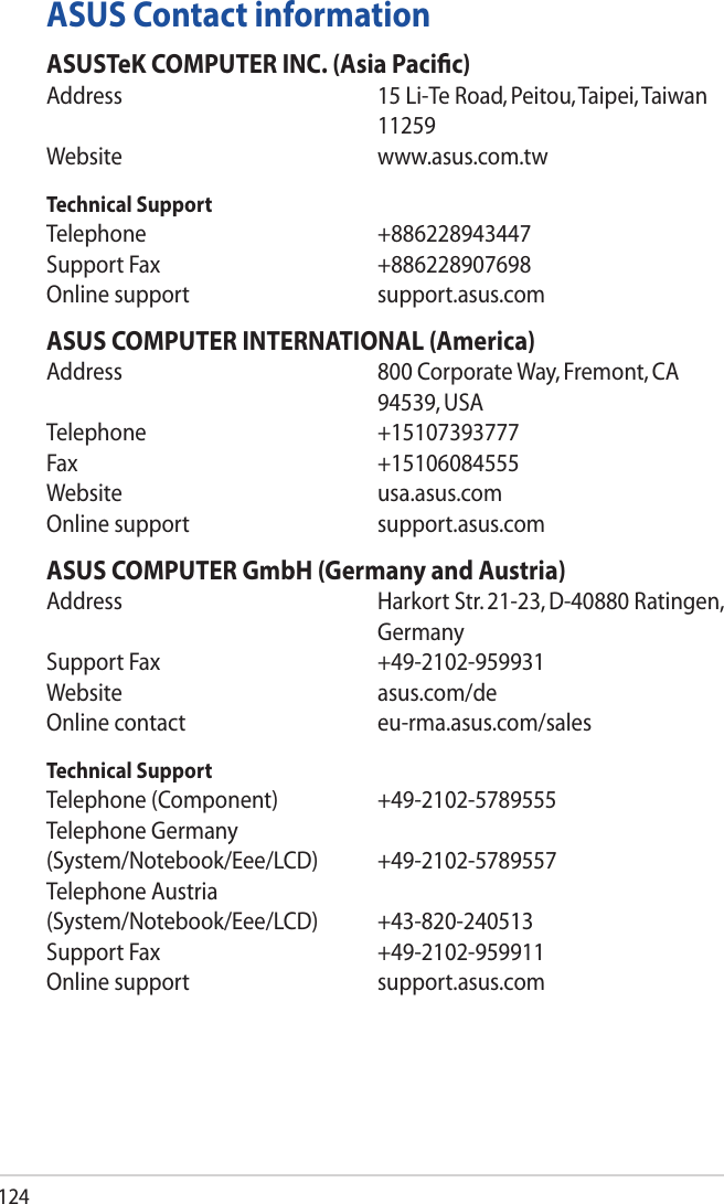 124ASUS Contact informationASUSTeK COMPUTER INC. (Asia Pacic)Address       15 Li-Te Road, Peitou, Taipei, Taiwan 11259Website     www.asus.com.twTechnical SupportTelephone     +886228943447Support Fax      +886228907698Online support      support.asus.comASUS COMPUTER INTERNATIONAL (America)Address       800 Corporate Way, Fremont, CA 94539, USATelephone     +15107393777Fax       +15106084555Website     usa.asus.comOnline support      support.asus.comASUS COMPUTER GmbH (Germany and Austria)Address       Harkort Str. 21-23, D-40880 Ratingen, GermanySupport Fax      +49-2102-959931Website     asus.com/deOnline contact      eu-rma.asus.com/salesTechnical SupportTelephone (Component)    +49-2102-5789555Telephone Germany (System/Notebook/Eee/LCD) +49-2102-5789557Telephone Austria (System/Notebook/Eee/LCD) +43-820-240513Support Fax      +49-2102-959911Online support      support.asus.com