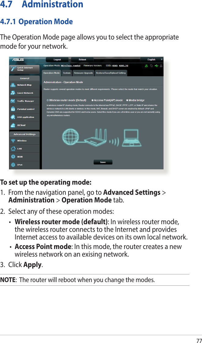 774.7 Administration4.7.1 Operation ModeThe Operation Mode page allows you to select the appropriate mode for your network.To set up the operating mode:1.  From the navigation panel, go to Advanced Settings &gt; Administration &gt; Operation Mode tab.2.  Select any of these operation modes:• Wireless router mode (default): In wireless router mode, the wireless router connects to the Internet and provides Internet access to available devices on its own local network.•  Access Point mode: In this mode, the router creates a new wireless network on an exising network. 3. Click Apply.NOTE:  The router will reboot when you change the modes.