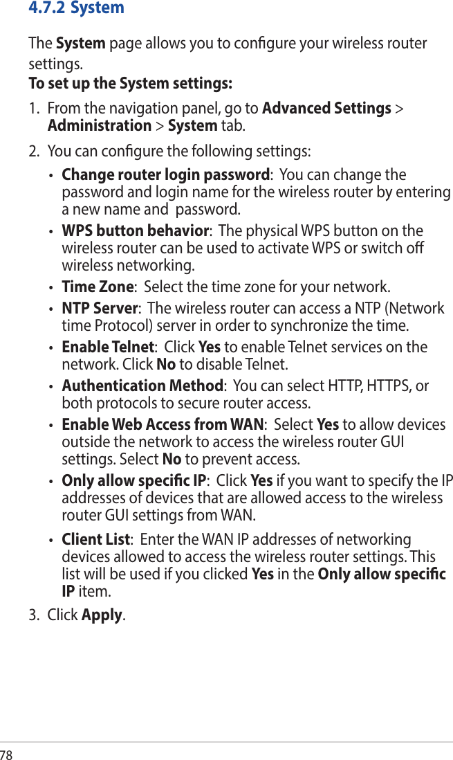 784.7.2 SystemThe System page allows you to congure your wireless router settings.To set up the System settings:1.  From the navigation panel, go to Advanced Settings &gt; Administration &gt; System tab.2.  You can congure the following settings:• Change router login password:  You can change the password and login name for the wireless router by entering a new name and  password.• WPS button behavior:  The physical WPS button on the wireless router can be used to activate WPS or switch o wireless networking. • Time Zone:  Select the time zone for your network.• NTP Server:  The wireless router can access a NTP (Network time Protocol) server in order to synchronize the time.• Enable Telnet:  Click Yes to enable Telnet services on the network. Click No to disable Telnet.• Authentication Method:  You can select HTTP, HTTPS, or both protocols to secure router access.• Enable Web Access from WAN:  Select Yes to allow devices outside the network to access the wireless router GUI settings. Select No to prevent access.• Only allow specic IP:  Click Yes if you want to specify the IP addresses of devices that are allowed access to the wireless router GUI settings from WAN. • Client List:  Enter the WAN IP addresses of networking devices allowed to access the wireless router settings. This list will be used if you clicked Yes in the Only allow specic IP item.3. Click Apply.