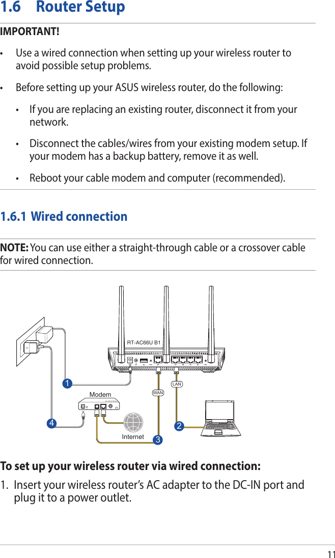 111.6  Router SetupIMPORTANT!• Useawiredconnectionwhensettingupyourwirelessroutertoavoid possible setup problems.• BeforesettingupyourASUSwirelessrouter,dothefollowing: • Ifyouarereplacinganexistingrouter,disconnectitfromyournetwork. • Disconnectthecables/wiresfromyourexistingmodemsetup.Ifyour modem has a backup battery, remove it as well.  • Rebootyourcablemodemandcomputer(recommended).1.6.1 Wired connectionNOTE: You can use either a straight-through cable or a crossover cable for wired connection.To set up your wireless router via wired connection:1.  Insert your wireless router’s AC adapter to the DC-IN port and plug it to a power outlet.RT-AC66U B13WAN142LANInternetModem