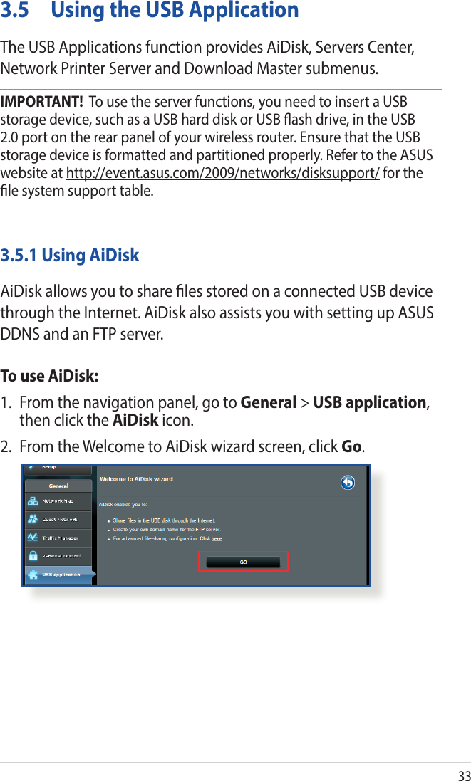 333.5  Using the USB ApplicationThe USB Applications function provides AiDisk, Servers Center, Network Printer Server and Download Master submenus.IMPORTANT!  To use the server functions, you need to insert a USB storage device, such as a USB hard disk or USB ash drive, in the USB 2.0 port on the rear panel of your wireless router. Ensure that the USB storage device is formatted and partitioned properly. Refer to the ASUS website at http://event.asus.com/2009/networks/disksupport/ for the le system support table.3.5.1 Using AiDiskAiDisk allows you to share les stored on a connected USB device through the Internet. AiDisk also assists you with setting up ASUS DDNS and an FTP server. To use AiDisk:1.  From the navigation panel, go to General &gt; USB application, then click the AiDisk icon.2.  From the Welcome to AiDisk wizard screen, click Go.