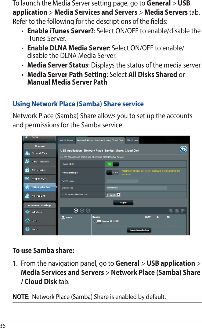 36To launch the Media Server setting page, go to General &gt; USB application &gt; Media Services and Servers &gt; Media Servers tab. Refer to the following for the descriptions of the elds:• Enable iTunes Server?: Select ON/OFF to enable/disable the iTunes Server.• Enable DLNA Media Server: Select ON/OFF to enable/ disable the DLNA Media Server.• Media Server Status: Displays the status of the media server. • Media Server Path Setting: Select All Disks Shared or Manual Media Server Path.Using Network Place (Samba) Share serviceNetwork Place (Samba) Share allows you to set up the accounts and permissions for the Samba service.To use Samba share:1.  From the navigation panel, go to General &gt; USB application &gt; Media Services and Servers &gt; Network Place (Samba) Share / Cloud Disk tab. NOTE:  Network Place (Samba) Share is enabled by default.