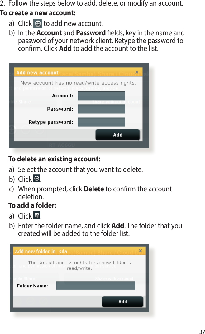 37  To delete an existing account:a)   Select the account that you want to delete.b) Click  .c)    When prompted, click Delete to conrm the account deletion.  To add a folder:a)   Click  .b)   Enter the folder name, and click Add. The folder that you created will be added to the folder list.2.  Follow the steps below to add, delete, or modify an account. To create a new account:a)   Click   to add new account.b)   In  the  Account and Password elds, key in the name and password of your network client. Retype the password to conrm. Click Add to add the account to the list.