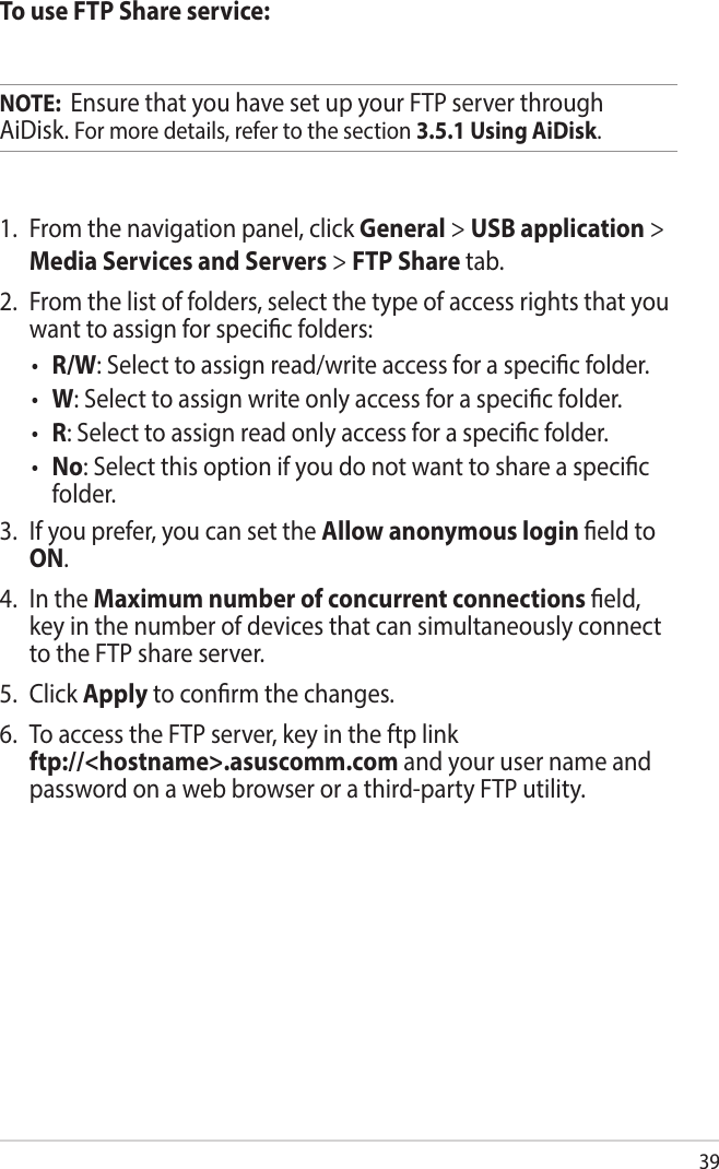 39To use FTP Share service:NOTE:  Ensure that you have set up your FTP server through AiDisk. For more details, refer to the section 3.5.1 Using AiDisk.1.  From the navigation panel, click General &gt; USB application &gt; Media Services and Servers &gt; FTP Share tab. 2.  From the list of folders, select the type of access rights that you want to assign for specic folders:• R/W: Select to assign read/write access for a specic folder.• W: Select to assign write only access for a specic folder.• R: Select to assign read only access for a specic folder.• No: Select this option if you do not want to share a specic folder.3.  If you prefer, you can set the Allow anonymous login eld to ON.4.  In the Maximum number of concurrent connections eld, key in the number of devices that can simultaneously connect to the FTP share server.5.  Click Apply to conrm the changes.6.  To access the FTP server, key in the ftp link  ftp://&lt;hostname&gt;.asuscomm.com and your user name and password on a web browser or a third-party FTP utility.