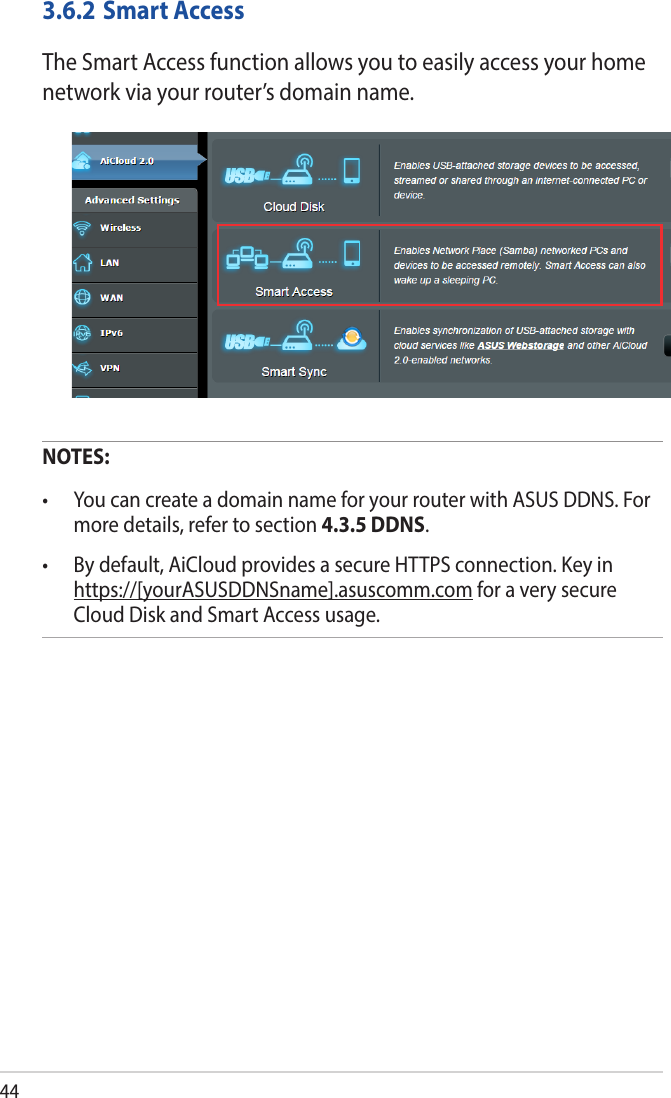 443.6.2 Smart AccessThe Smart Access function allows you to easily access your home network via your router’s domain name.NOTES:  • YoucancreateadomainnameforyourrouterwithASUSDDNS.Formore details, refer to section 4.3.5 DDNS.• Bydefault,AiCloudprovidesasecureHTTPSconnection.Keyinhttps://[yourASUSDDNSname].asuscomm.com for a very secure Cloud Disk and Smart Access usage.