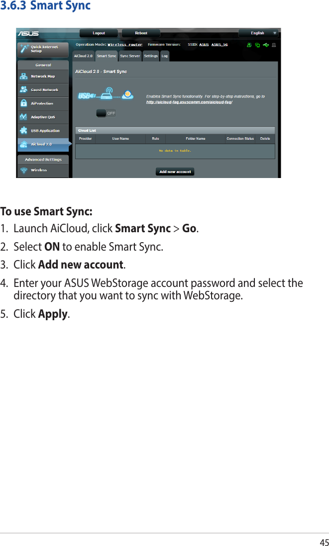 453.6.3 Smart SyncTo use Smart Sync:1.  Launch AiCloud, click Smart Sync &gt; Go.2. Select ON to enable Smart Sync.3. Click Add new account. 4.  Enter your ASUS WebStorage account password and select the directory that you want to sync with WebStorage.5. Click Apply.