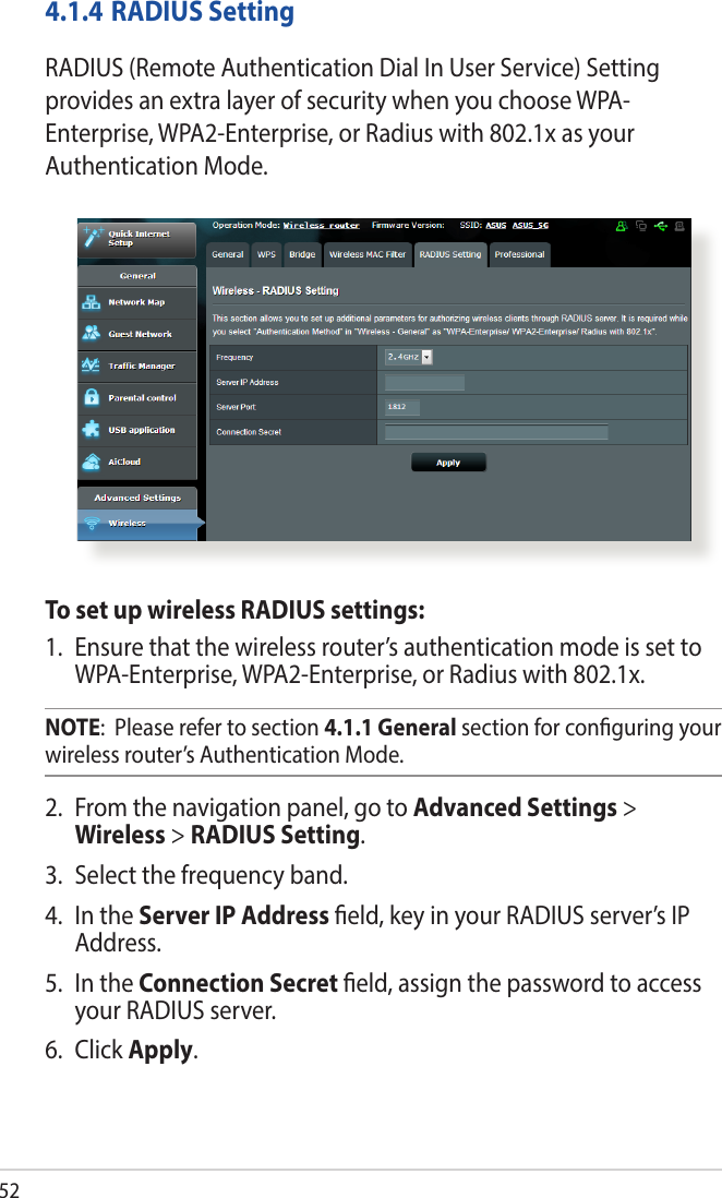 524.1.4 RADIUS SettingRADIUS (Remote Authentication Dial In User Service) Setting provides an extra layer of security when you choose WPA-Enterprise, WPA2-Enterprise, or Radius with 802.1x as your Authentication Mode.To set up wireless RADIUS settings:1.  Ensure that the wireless router’s authentication mode is set to WPA-Enterprise, WPA2-Enterprise, or Radius with 802.1x.NOTE:  Please refer to section 4.1.1 General section for conguring your wireless router’s Authentication Mode.2.  From the navigation panel, go to Advanced Settings &gt; Wireless &gt; RADIUS Setting.3.  Select the frequency band.4.  In the Server IP Address eld, key in your RADIUS server’s IP Address.5.  In the Connection Secret eld, assign the password to access your RADIUS server.6. Click Apply.