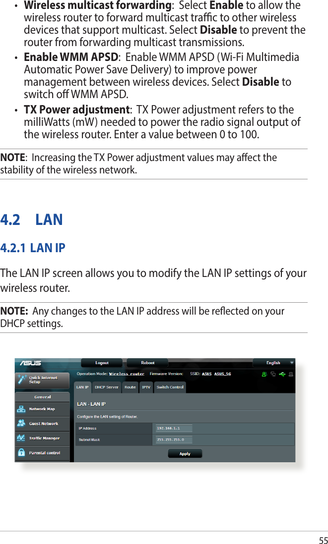 55• Wireless multicast forwarding:  Select Enable to allow the wireless router to forward multicast trac to other wireless devices that support multicast. Select Disable to prevent the router from forwarding multicast transmissions.• Enable WMM APSD:  Enable WMM APSD (Wi-Fi Multimedia Automatic Power Save Delivery) to improve power management between wireless devices. Select Disable to switch o WMM APSD.• TX Power adjustment:  TX Power adjustment refers to the milliWatts (mW) needed to power the radio signal output of the wireless router. Enter a value between 0 to 100. NOTE:  Increasing the TX Power adjustment values may aect the stability of the wireless network.4.2 LAN4.2.1 LAN IPThe LAN IP screen allows you to modify the LAN IP settings of your wireless router.NOTE:  Any changes to the LAN IP address will be reected on your DHCP settings.