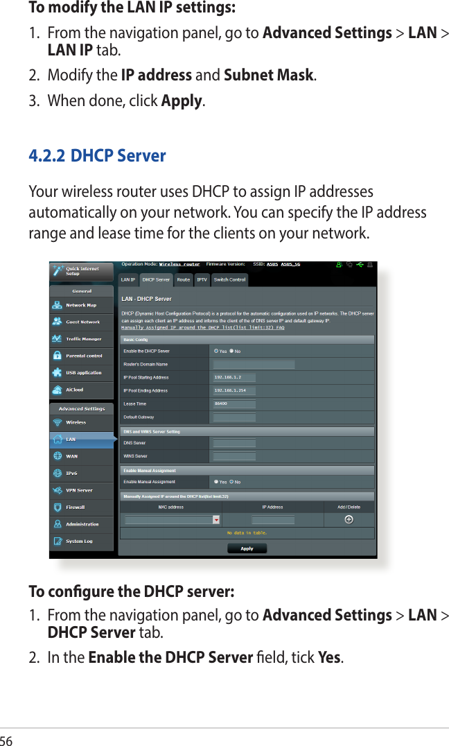 56To modify the LAN IP settings:1.  From the navigation panel, go to Advanced Settings &gt; LAN &gt; LAN IP tab.2.  Modify the IP address and Subnet Mask.3.  When done, click Apply.4.2.2 DHCP ServerYour wireless router uses DHCP to assign IP addresses automatically on your network. You can specify the IP address range and lease time for the clients on your network.To congure the DHCP server:1.  From the navigation panel, go to Advanced Settings &gt; LAN &gt; DHCP Server tab.2.  In the Enable the DHCP Server eld, tick Yes.