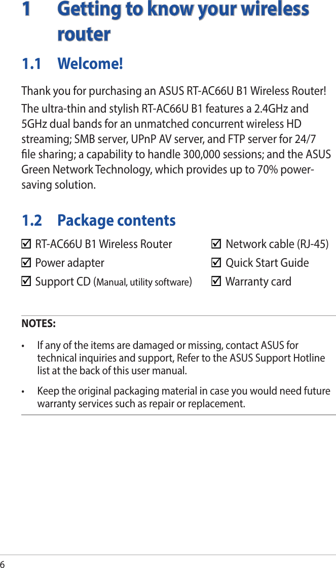 61  Getting to know your wireless routerNOTES:• Ifanyoftheitemsaredamagedormissing,contactASUSfortechnical inquiries and support, Refer to the ASUS Support Hotline list at the back of this user manual.• Keeptheoriginalpackagingmaterialincaseyouwouldneedfuturewarranty services such as repair or replacement.  RT-AC66U B1 Wireless Router     Network cable (RJ-45)  Power adapter        Quick Start Guide  Support CD (Manual, utility software)    Warranty card1.1 Welcome!Thank you for purchasing an ASUS RT-AC66U B1 Wireless Router!The ultra-thin and stylish RT-AC66U B1 features a 2.4GHz and 5GHz dual bands for an unmatched concurrent wireless HD streaming; SMB server, UPnP AV server, and FTP server for 24/7 le sharing; a capability to handle 300,000 sessions; and the ASUS Green Network Technology, which provides up to 70% power-saving solution.1.2  Package contents