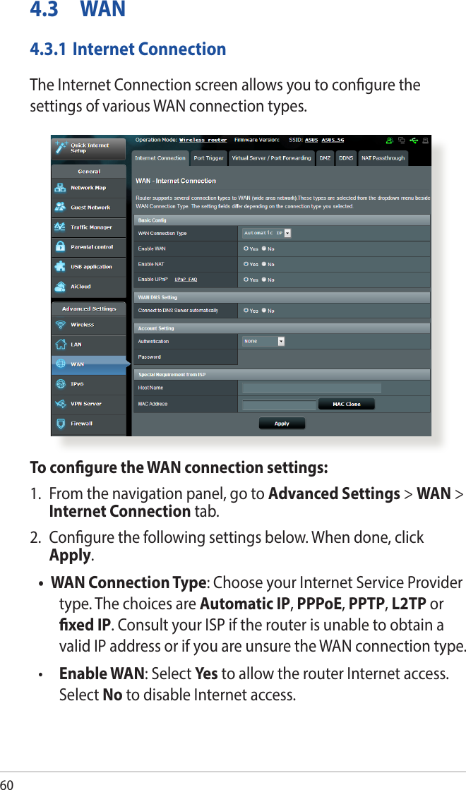 604.3 WAN4.3.1 Internet ConnectionThe Internet Connection screen allows you to congure the settings of various WAN connection types. To congure the WAN connection settings:1.  From the navigation panel, go to Advanced Settings &gt; WAN &gt; Internet Connection tab.2.  Congure the following settings below. When done, click Apply.• WAN Connection Type: Choose your Internet Service Provider type. The choices are Automatic IP, PPPoE, PPTP, L2TP or xed IP. Consult your ISP if the router is unable to obtain a valid IP address or if you are unsure the WAN connection type.•  Enable WAN: Select Yes to allow the router Internet access. Select No to disable Internet access.
