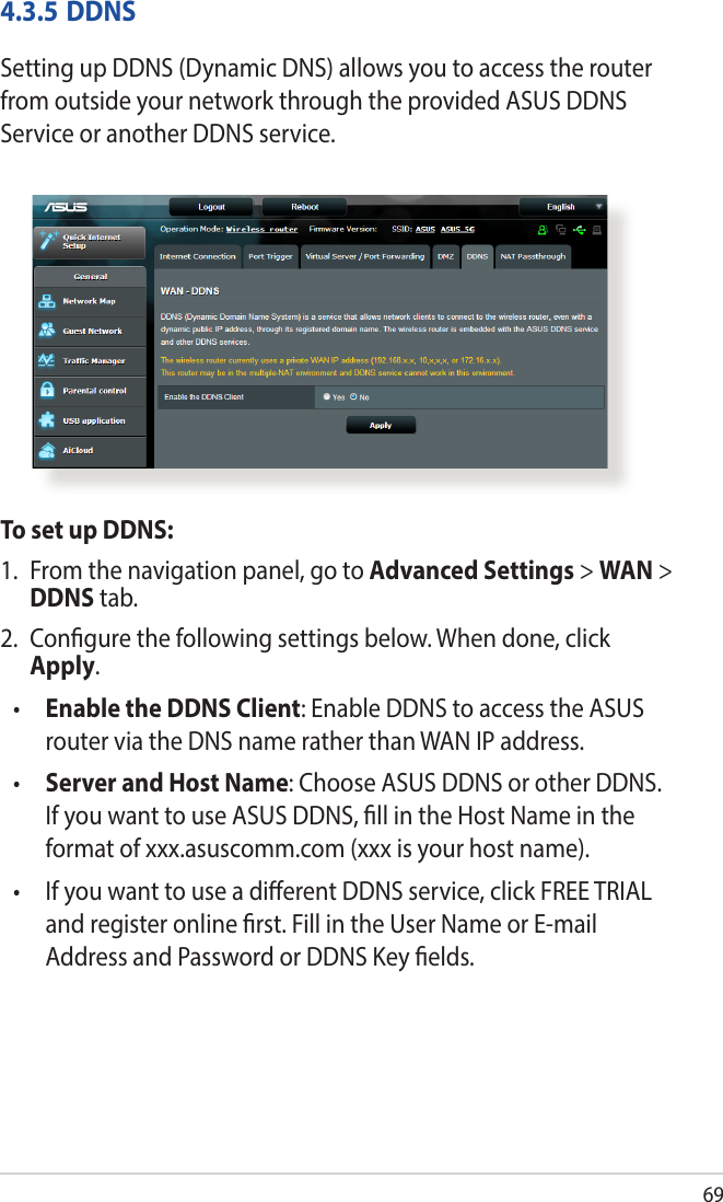 694.3.5 DDNSSetting up DDNS (Dynamic DNS) allows you to access the router from outside your network through the provided ASUS DDNS Service or another DDNS service.To set up DDNS:1.  From the navigation panel, go to Advanced Settings &gt; WAN &gt; DDNS tab.2.  Congure the following settings below. When done, click Apply.•  Enable the DDNS Client: Enable DDNS to access the ASUS router via the DNS name rather than WAN IP address.•  Server and Host Name: Choose ASUS DDNS or other DDNS. If you want to use ASUS DDNS, ll in the Host Name in the format of xxx.asuscomm.com (xxx is your host name). •   If you want to use a dierent DDNS service, click FREE TRIAL and register online rst. Fill in the User Name or E-mail Address and Password or DDNS Key elds.