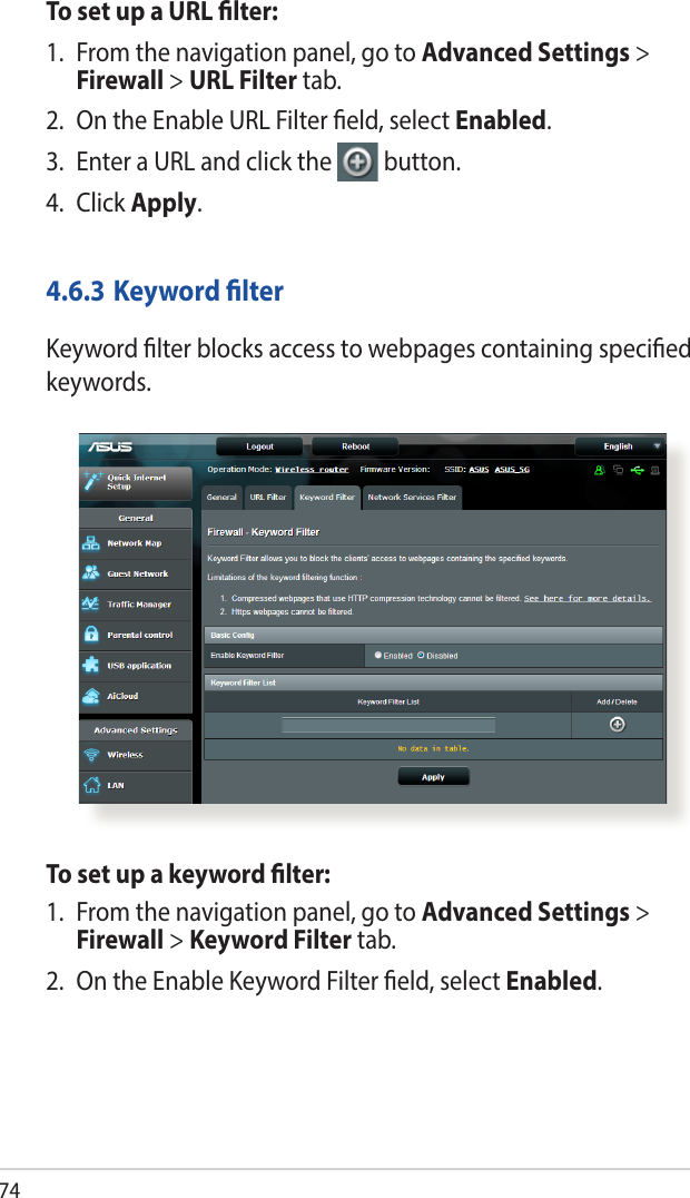 74To set up a URL lter:1.  From the navigation panel, go to Advanced Settings &gt; Firewall &gt; URL Filter tab.2.  On the Enable URL Filter eld, select Enabled.3.  Enter a URL and click the  button.4. Click Apply.4.6.3 Keyword lterKeyword lter blocks access to webpages containing specied keywords.To set up a keyword lter:1.  From the navigation panel, go to Advanced Settings &gt; Firewall &gt; Keyword Filter tab.2.  On the Enable Keyword Filter eld, select Enabled.