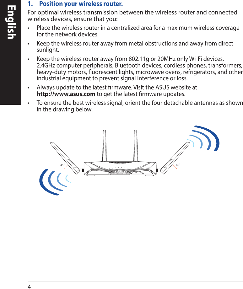 4English1.  Position your wireless router.For optimal wireless transmission between the wireless router and connected wireless devices, ensure that you:• Placethewirelessrouterinacentralizedareaforamaximumwirelesscoveragefor the network devices.• Keepthewirelessrouterawayfrommetalobstructionsandawayfromdirectsunlight.• Keepthewirelessrouterawayfrom802.11gor20MHzonlyWi-Fidevices,2.4GHz computer peripherals, Bluetooth devices, cordless phones, transformers, heavy-duty motors, uorescent lights, microwave ovens, refrigerators, and other industrial equipment to prevent signal interference or loss.• Alwaysupdatetothelatestrmware.VisittheASUSwebsiteat http://www.asus.comtogetthelatestrmwareupdates.• Toensurethebestwirelesssignal,orientthefourdetachableantennasasshownin the drawing below.45°45°WiFiLED