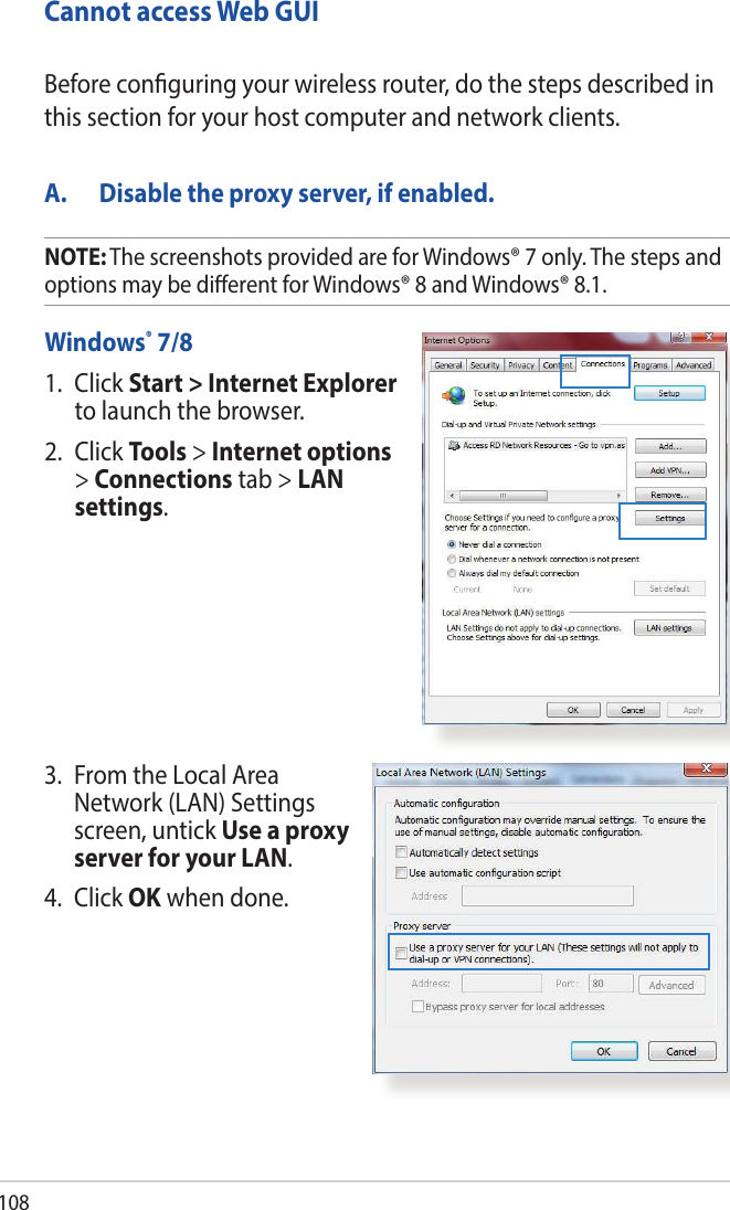 108Cannot access Web GUIA.  Disable the proxy server, if enabled.Windows® 7/81.   Click  Start &gt; Internet Explorer to launch the browser.2. Click Tools &gt; Internet options &gt; Connections tab &gt; LAN settings.Before conguring your wireless router, do the steps described in this section for your host computer and network clients.3.   From the Local Area Network (LAN) Settings screen, untick Use a proxy server for your LAN.4. Click OK when done.NOTE: The screenshots provided are for Windows® 7 only. The steps and options may be dierent for Windows® 8 and Windows® 8.1.