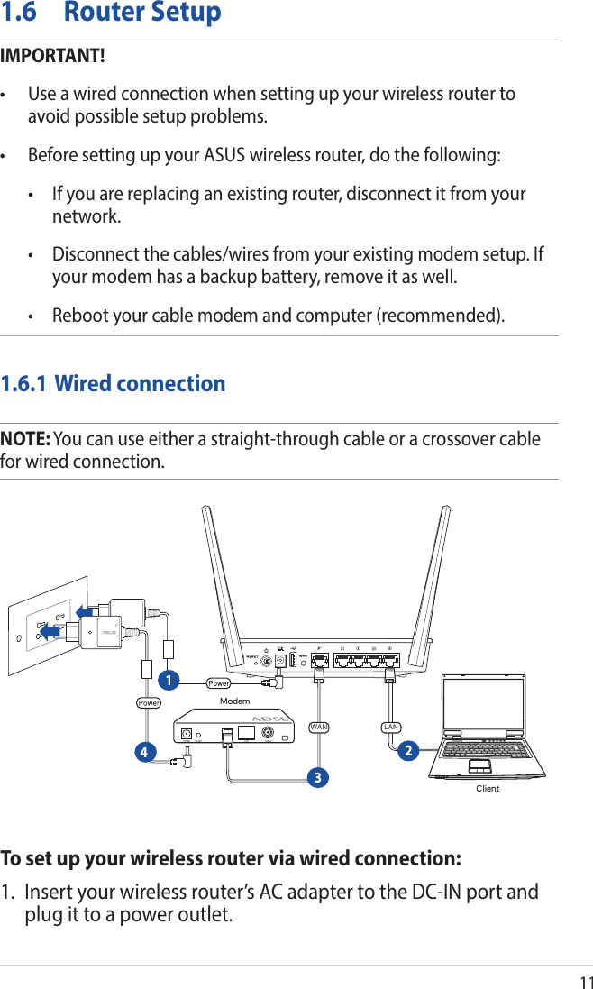 111.6  Router SetupIMPORTANT!• Useawiredconnectionwhensettingupyourwirelessroutertoavoid possible setup problems.• BeforesettingupyourASUSwirelessrouter,dothefollowing: • Ifyouarereplacinganexistingrouter,disconnectitfromyournetwork. • Disconnectthecables/wiresfromyourexistingmodemsetup.Ifyour modem has a backup battery, remove it as well.  • Rebootyourcablemodemandcomputer(recommended).1.6.1 Wired connectionNOTE: You can use either a straight-through cable or a crossover cable for wired connection.To set up your wireless router via wired connection:1.  Insert your wireless router’s AC adapter to the DC-IN port and plug it to a power outlet.ClientModemWAN LAN1234