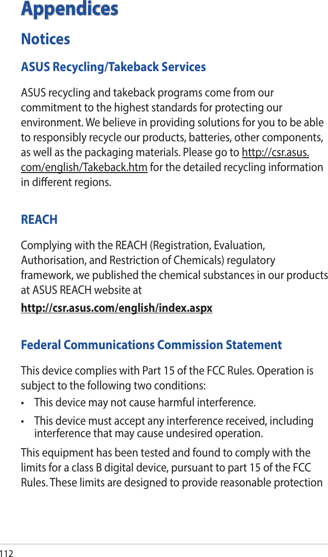112AppendicesNoticesASUS Recycling/Takeback ServicesASUS recycling and takeback programs come from our commitment to the highest standards for protecting our environment. We believe in providing solutions for you to be able to responsibly recycle our products, batteries, other components, as well as the packaging materials. Please go to http://csr.asus.com/english/Takeback.htm for the detailed recycling information in dierent regions.REACHComplying with the REACH (Registration, Evaluation, Authorisation, and Restriction of Chemicals) regulatory framework, we published the chemical substances in our products at ASUS REACH website athttp://csr.asus.com/english/index.aspxFederal Communications Commission StatementThis device complies with Part 15 of the FCC Rules. Operation is subject to the following two conditions: • Thisdevicemaynotcauseharmfulinterference.• Thisdevicemustacceptanyinterferencereceived,includinginterference that may cause undesired operation.This equipment has been tested and found to comply with the limits for a class B digital device, pursuant to part 15 of the FCC Rules. These limits are designed to provide reasonable protection 