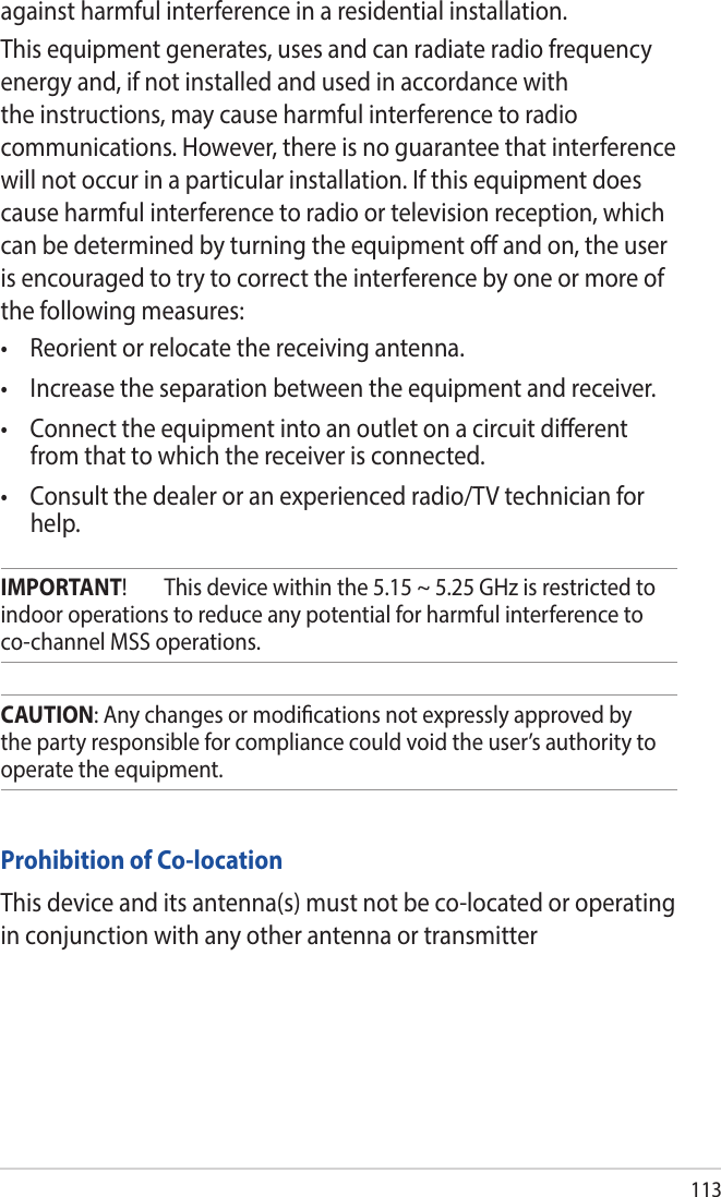 113Prohibition of Co-locationThis device and its antenna(s) must not be co-located or operating in conjunction with any other antenna or transmitterCAUTION: Any changes or modications not expressly approved by the party responsible for compliance could void the user’s authority to operate the equipment.IMPORTANT!  This device within the 5.15 ~ 5.25 GHz is restricted to indoor operations to reduce any potential for harmful interference to co-channel MSS operations.against harmful interference in a residential installation.This equipment generates, uses and can radiate radio frequency energy and, if not installed and used in accordance with the instructions, may cause harmful interference to radio communications. However, there is no guarantee that interference will not occur in a particular installation. If this equipment does cause harmful interference to radio or television reception, which can be determined by turning the equipment o and on, the user is encouraged to try to correct the interference by one or more of the following measures:• Reorientorrelocatethereceivingantenna.• Increasetheseparationbetweentheequipmentandreceiver.• Connecttheequipmentintoanoutletonacircuitdierentfrom that to which the receiver is connected.• Consultthedealeroranexperiencedradio/TVtechnicianforhelp.