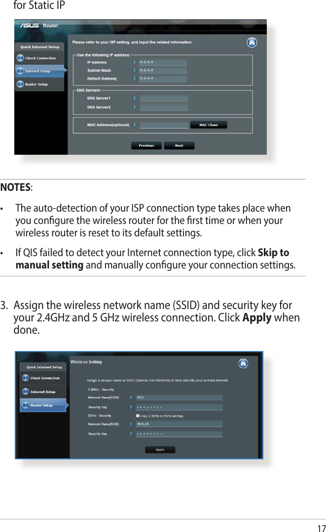 17  for Static IPNOTES:• Theauto-detectionofyourISPconnectiontypetakesplacewhenyou congure the wireless router for the rst time or when your wireless router is reset to its default settings.• IfQISfailedtodetectyourInternetconnectiontype,clickSkip to manual setting and manually congure your connection settings.3.  Assign the wireless network name (SSID) and security key for your 2.4GHz and 5 GHz wireless connection. Click Apply when done.