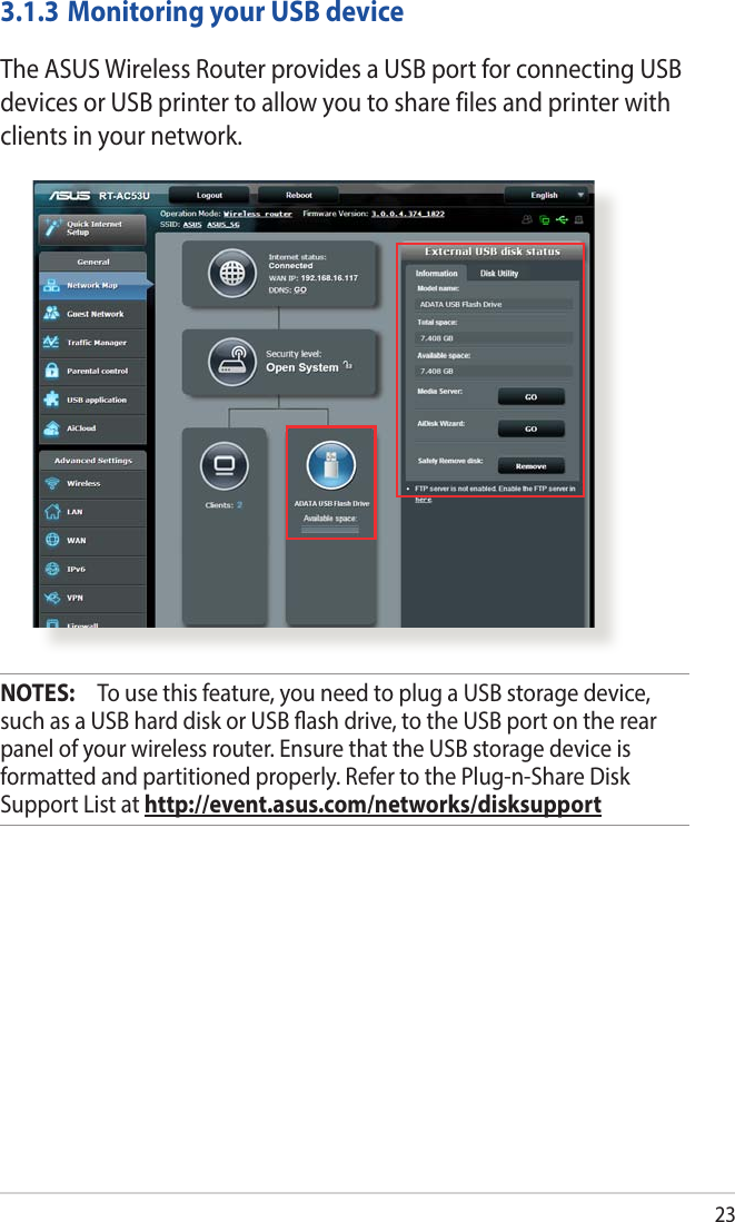 233.1.3 Monitoring your USB deviceThe ASUS Wireless Router provides a USB port for connecting USB devices or USB printer to allow you to share files and printer with clients in your network.NOTES:   To use this feature, you need to plug a USB storage device, such as a USB hard disk or USB ash drive, to the USB port on the rear panel of your wireless router. Ensure that the USB storage device is formatted and partitioned properly. Refer to the Plug-n-Share Disk Support List at http://event.asus.com/networks/disksupport