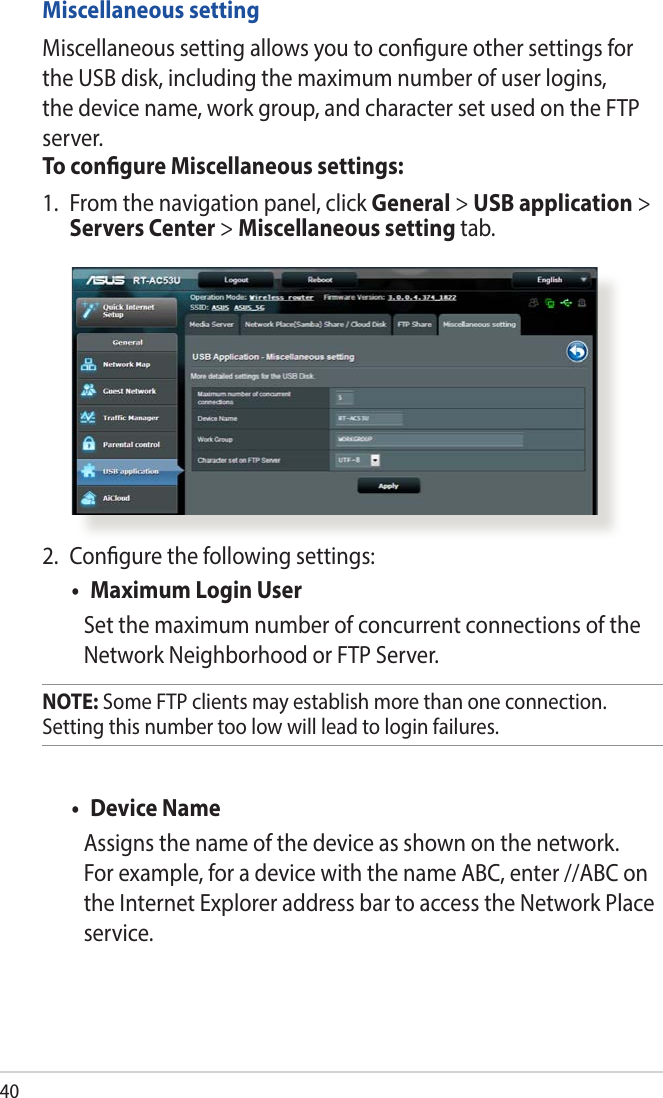 402.  Congure the following settings:• MaximumLoginUserSet the maximum number of concurrent connections of the Network Neighborhood or FTP Server. NOTE: Some FTP clients may establish more than one connection. Setting this number too low will lead to login failures.• DeviceNameAssigns the name of the device as shown on the network. For example, for a device with the name ABC, enter //ABC on the Internet Explorer address bar to access the Network Place service. Miscellaneous settingMiscellaneous setting allows you to congure other settings for the USB disk, including the maximum number of user logins, the device name, work group, and character set used on the FTP server.To congure Miscellaneous settings:1.  From the navigation panel, click General &gt; USB application &gt; Servers Center &gt; Miscellaneous setting tab. 