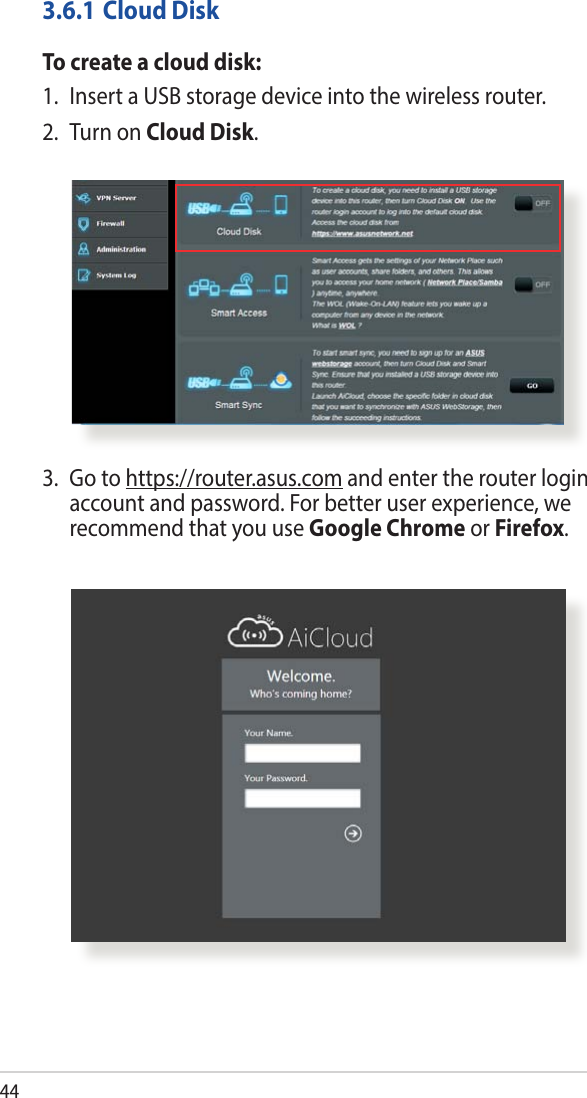 443.6.1 Cloud DiskTo create a cloud disk:1.  Insert a USB storage device into the wireless router.2.  Turn on Cloud Disk.3.   Go  to  https://router.asus.com and enter the router login account and password. For better user experience, we recommend that you use Google Chrome or Firefox.