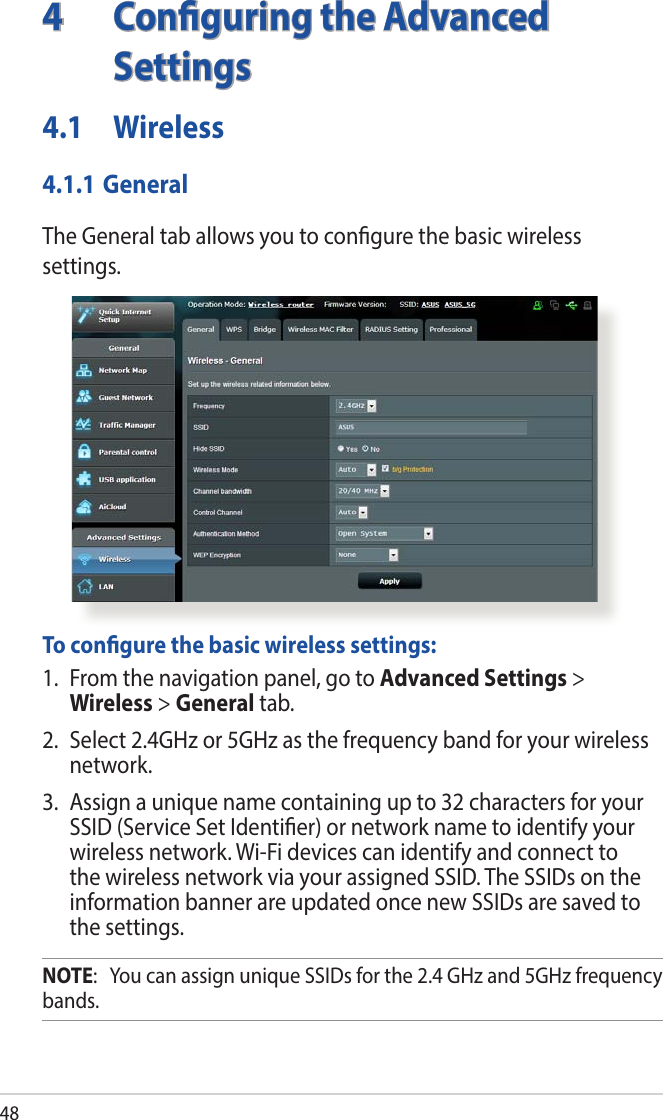484  Conguring the Advanced Settings4.1 Wireless4.1.1 GeneralThe General tab allows you to congure the basic wireless settings.  To congure the basic wireless settings:1.  From the navigation panel, go to Advanced Settings &gt; Wireless &gt; General tab.2.  Select 2.4GHz or 5GHz as the frequency band for your wireless network.3.  Assign a unique name containing up to 32 characters for your SSID (Service Set Identier) or network name to identify your wireless network. Wi-Fi devices can identify and connect to the wireless network via your assigned SSID. The SSIDs on the information banner are updated once new SSIDs are saved to the settings.NOTE:   You can assign unique SSIDs for the 2.4 GHz and 5GHz frequency bands. 