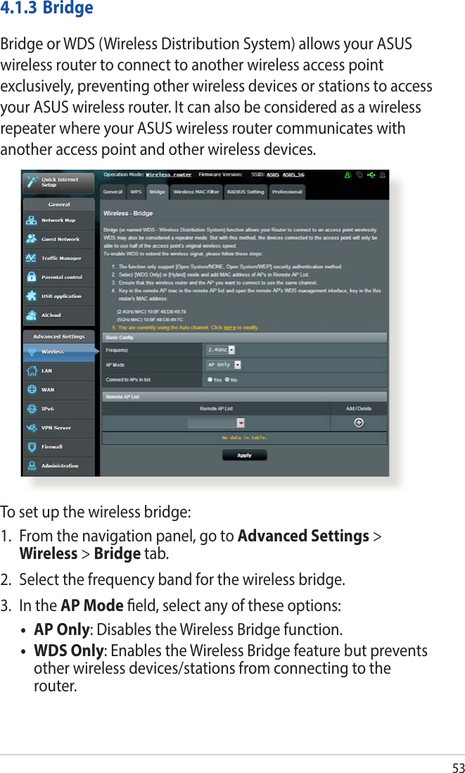 534.1.3 BridgeBridge or WDS (Wireless Distribution System) allows your ASUS wireless router to connect to another wireless access point exclusively, preventing other wireless devices or stations to access your ASUS wireless router. It can also be considered as a wireless repeater where your ASUS wireless router communicates with another access point and other wireless devices. To set up the wireless bridge:1.  From the navigation panel, go to Advanced Settings &gt; Wireless &gt; Bridge tab.2.  Select the frequency band for the wireless bridge.3.  In the AP Mode eld, select any of these options:• APOnly: Disables the Wireless Bridge function.• WDSOnly: Enables the Wireless Bridge feature but prevents other wireless devices/stations from connecting to the router.
