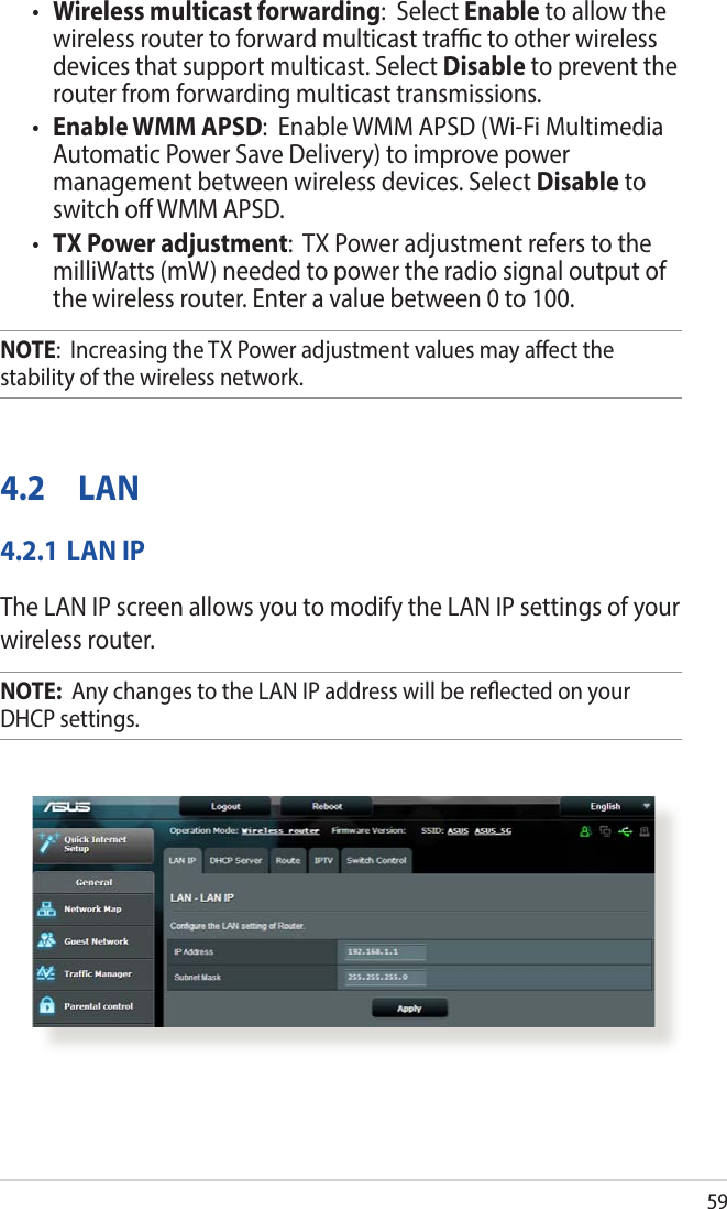 59• Wireless multicast forwarding:  Select Enable to allow the wireless router to forward multicast trac to other wireless devices that support multicast. Select Disable to prevent the router from forwarding multicast transmissions.• Enable WMM APSD:  Enable WMM APSD (Wi-Fi Multimedia Automatic Power Save Delivery) to improve power management between wireless devices. Select Disable to switch o WMM APSD.• TX Power adjustment:  TX Power adjustment refers to the milliWatts (mW) needed to power the radio signal output of the wireless router. Enter a value between 0 to 100. NOTE:  Increasing the TX Power adjustment values may aect the stability of the wireless network.4.2 LAN4.2.1 LAN IPThe LAN IP screen allows you to modify the LAN IP settings of your wireless router.NOTE:  Any changes to the LAN IP address will be reected on your DHCP settings.