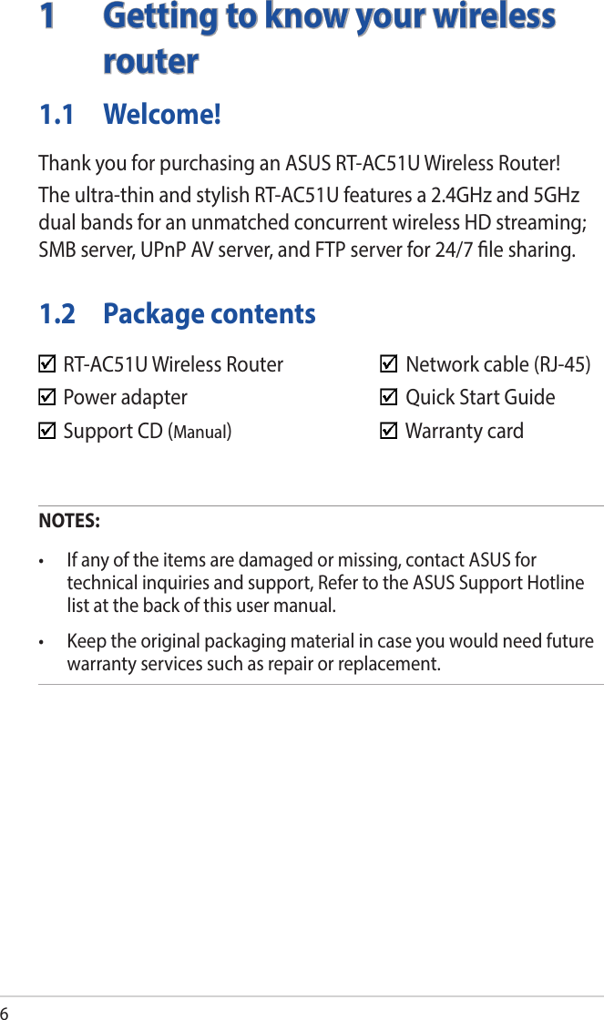 61  Getting to know your wireless routerNOTES:• Ifanyoftheitemsaredamagedormissing,contactASUSfortechnical inquiries and support, Refer to the ASUS Support Hotline list at the back of this user manual.• Keeptheoriginalpackagingmaterialincaseyouwouldneedfuturewarranty services such as repair or replacement.  RT-AC51U Wireless Router      Network cable (RJ-45)  Power adapter        Quick Start Guide  Support CD (Manual)       Warranty card1.1 Welcome!Thank you for purchasing an ASUS RT-AC51U Wireless Router!The ultra-thin and stylish RT-AC51U features a 2.4GHz and 5GHz dual bands for an unmatched concurrent wireless HD streaming; SMB server, UPnP AV server, and FTP server for 24/7 le sharing.1.2  Package contents