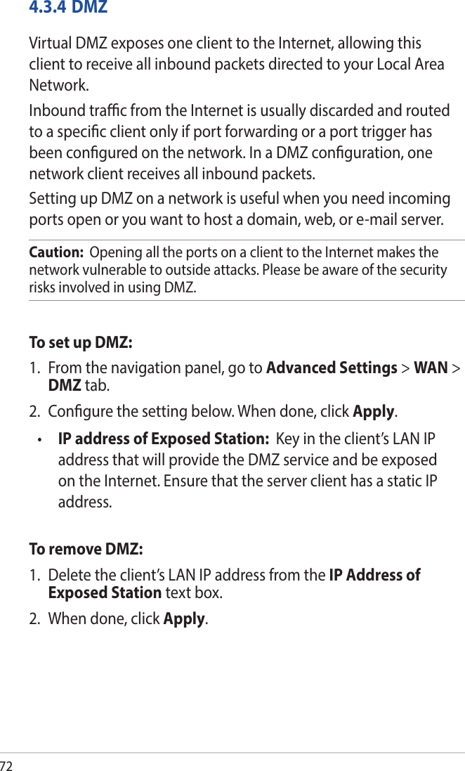 724.3.4 DMZVirtual DMZ exposes one client to the Internet, allowing this client to receive all inbound packets directed to your Local Area Network. Inbound trac from the Internet is usually discarded and routed to a specic client only if port forwarding or a port trigger has been congured on the network. In a DMZ conguration, one network client receives all inbound packets. Setting up DMZ on a network is useful when you need incoming ports open or you want to host a domain, web, or e-mail server.Caution:  Opening all the ports on a client to the Internet makes the network vulnerable to outside attacks. Please be aware of the security risks involved in using DMZ.To set up DMZ:1.  From the navigation panel, go to Advanced Settings &gt; WAN &gt; DMZ tab.2.  Congure the setting below. When done, click Apply.•  IP address of Exposed Station:  Key in the client’s LAN IP address that will provide the DMZ service and be exposed on the Internet. Ensure that the server client has a static IP address.To remove DMZ:1.  Delete the client’s LAN IP address from the IP Address of Exposed Station text box.2.  When done, click Apply.