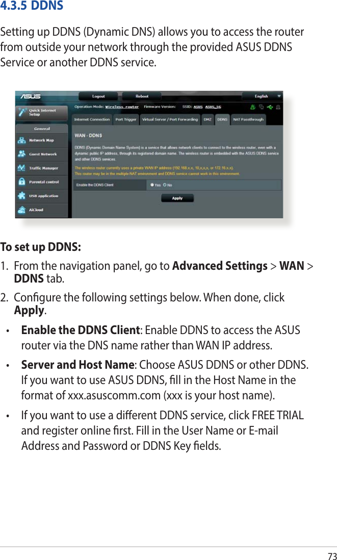 734.3.5 DDNSSetting up DDNS (Dynamic DNS) allows you to access the router from outside your network through the provided ASUS DDNS Service or another DDNS service.To set up DDNS:1.  From the navigation panel, go to Advanced Settings &gt; WAN &gt; DDNS tab.2.  Congure the following settings below. When done, click Apply.•  Enable the DDNS Client: Enable DDNS to access the ASUS router via the DNS name rather than WAN IP address.•  Server and Host Name: Choose ASUS DDNS or other DDNS. If you want to use ASUS DDNS, ll in the Host Name in the format of xxx.asuscomm.com (xxx is your host name). •   If you want to use a dierent DDNS service, click FREE TRIAL and register online rst. Fill in the User Name or E-mail Address and Password or DDNS Key elds.