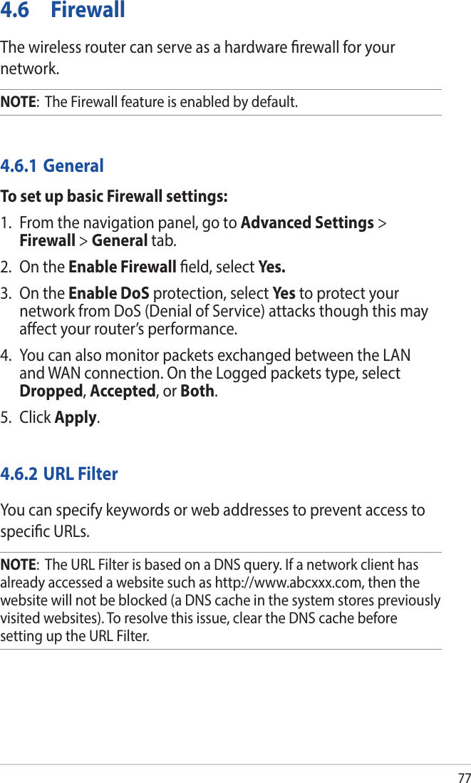 774.6 FirewallThe wireless router can serve as a hardware rewall for your network. NOTE:  The Firewall feature is enabled by default.4.6.1 GeneralTo set up basic Firewall settings:1.  From the navigation panel, go to Advanced Settings &gt; Firewall &gt; General tab.2.  On the Enable Firewall eld, select Yes.3.  On the Enable DoS protection, select Ye s  to protect your network from DoS (Denial of Service) attacks though this may aect your router’s performance. 4.  You can also monitor packets exchanged between the LAN and WAN connection. On the Logged packets type, select Dropped, Accepted, or Both.5. Click Apply.4.6.2 URL FilterYou can specify keywords or web addresses to prevent access to specic URLs.NOTE:  The URL Filter is based on a DNS query. If a network client has already accessed a website such as http://www.abcxxx.com, then the website will not be blocked (a DNS cache in the system stores previously visited websites). To resolve this issue, clear the DNS cache before setting up the URL Filter.