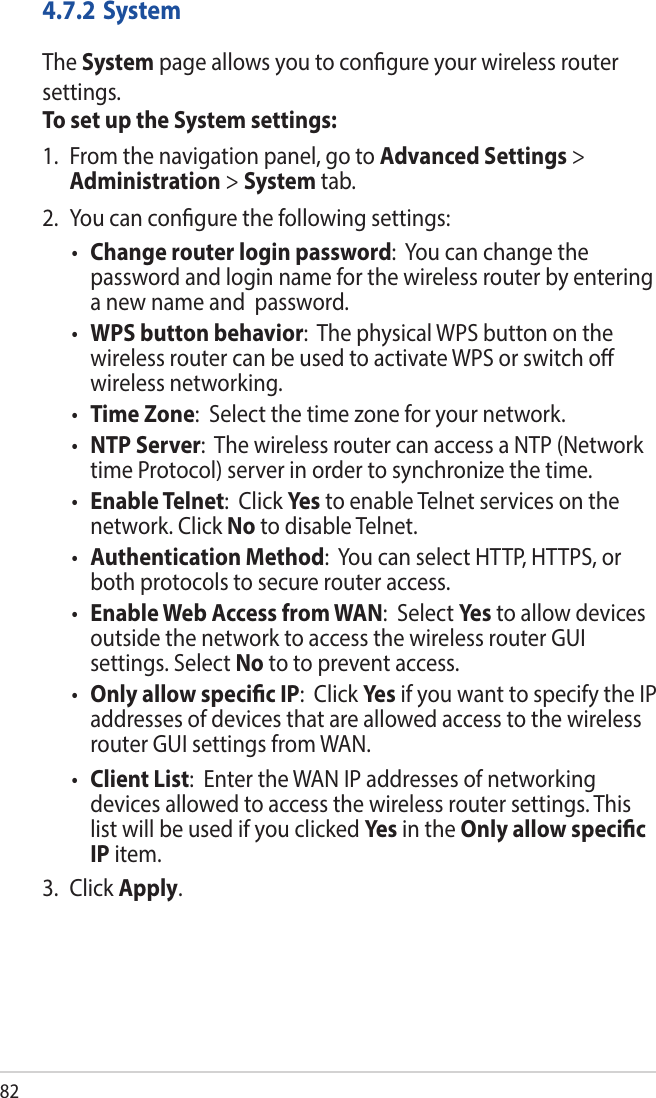 824.7.2 SystemThe System page allows you to congure your wireless router settings.To set up the System settings:1.  From the navigation panel, go to Advanced Settings &gt; Administration &gt; System tab.2.  You can congure the following settings:• Change router login password:  You can change the password and login name for the wireless router by entering a new name and  password.• WPS button behavior:  The physical WPS button on the wireless router can be used to activate WPS or switch o wireless networking. • Time Zone:  Select the time zone for your network.• NTP Server:  The wireless router can access a NTP (Network time Protocol) server in order to synchronize the time.• Enable Telnet:  Click Ye s to enable Telnet services on the network. Click No to disable Telnet.• Authentication Method:  You can select HTTP, HTTPS, or both protocols to secure router access.• Enable Web Access from WAN:  Select Yes to allow devices outside the network to access the wireless router GUI settings. Select No to to prevent access.• Only allow specic IP:  Click Yes if you want to specify the IP addresses of devices that are allowed access to the wireless router GUI settings from WAN. • Client List:  Enter the WAN IP addresses of networking devices allowed to access the wireless router settings. This list will be used if you clicked Yes  in the Only allow specic IP item.3. Click Apply.