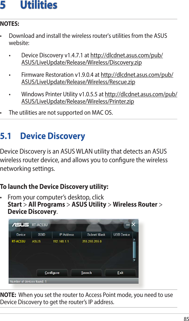 855 UtilitiesNOTES: • Downloadandinstallthewirelessrouter&apos;sutilitiesfromtheASUSwebsite: • DeviceDiscoveryv1.4.7.1athttp://dlcdnet.asus.com/pub/ASUS/LiveUpdate/Release/Wireless/Discovery.zip • FirmwareRestorationv1.9.0.4athttp://dlcdnet.asus.com/pub/ASUS/LiveUpdate/Release/Wireless/Rescue.zip • WindowsPrinterUtilityv1.0.5.5athttp://dlcdnet.asus.com/pub/ASUS/LiveUpdate/Release/Wireless/Printer.zip• TheutilitiesarenotsupportedonMACOS.5.1  Device DiscoveryDevice Discovery is an ASUS WLAN utility that detects an ASUS wireless router device, and allows you to congure the wireless networking settings.To launch the Device Discovery utility:• Fromyourcomputer’sdesktop,click Start &gt; All Programs &gt; ASUS Utility &gt; Wireless Router &gt; Device Discovery.RT-AC53URT-AC53UNOTE:  When you set the router to Access Point mode, you need to use Device Discovery to get the router’s IP address.