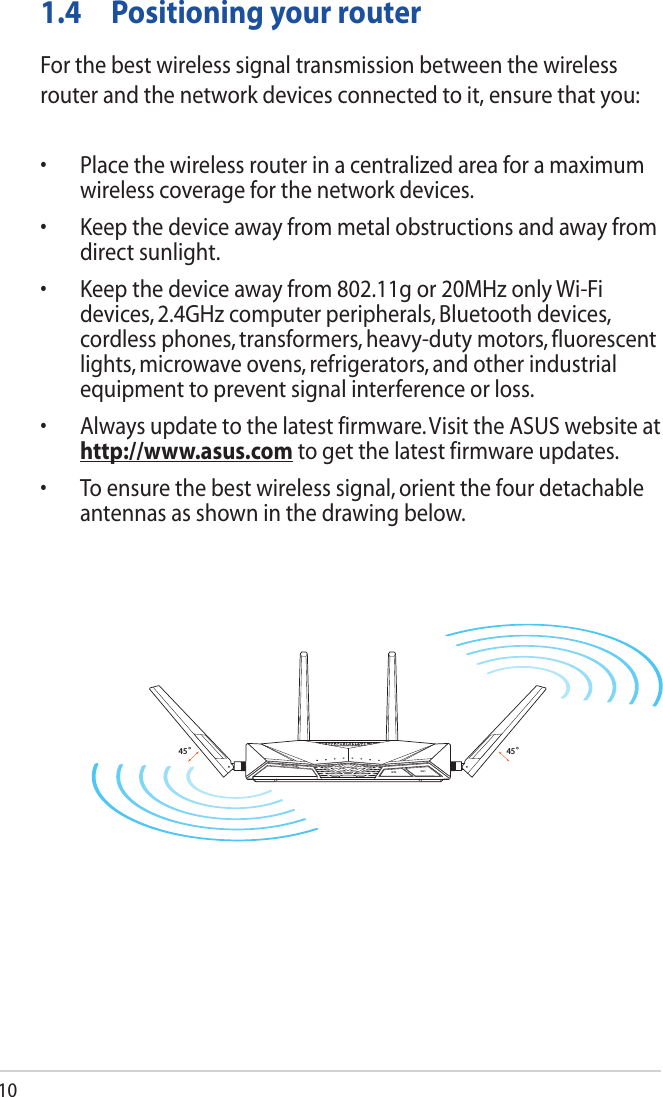 101.4  Positioning your routerFor the best wireless signal transmission between the wireless router and the network devices connected to it, ensure that you:• Placethewirelessrouterinacentralizedareaforamaximumwireless coverage for the network devices.• Keepthedeviceawayfrommetalobstructionsandawayfromdirect sunlight.• Keepthedeviceawayfrom802.11gor20MHzonlyWi-Fidevices, 2.4GHz computer peripherals, Bluetooth devices, cordless phones, transformers, heavy-duty motors, fluorescent lights, microwave ovens, refrigerators, and other industrial equipment to prevent signal interference or loss.• Alwaysupdatetothelatestfirmware.VisittheASUSwebsiteathttp://www.asus.com to get the latest firmware updates.• Toensurethebestwirelesssignal,orientthefourdetachableantennas as shown in the drawing below.45°45 °WiFiWPS