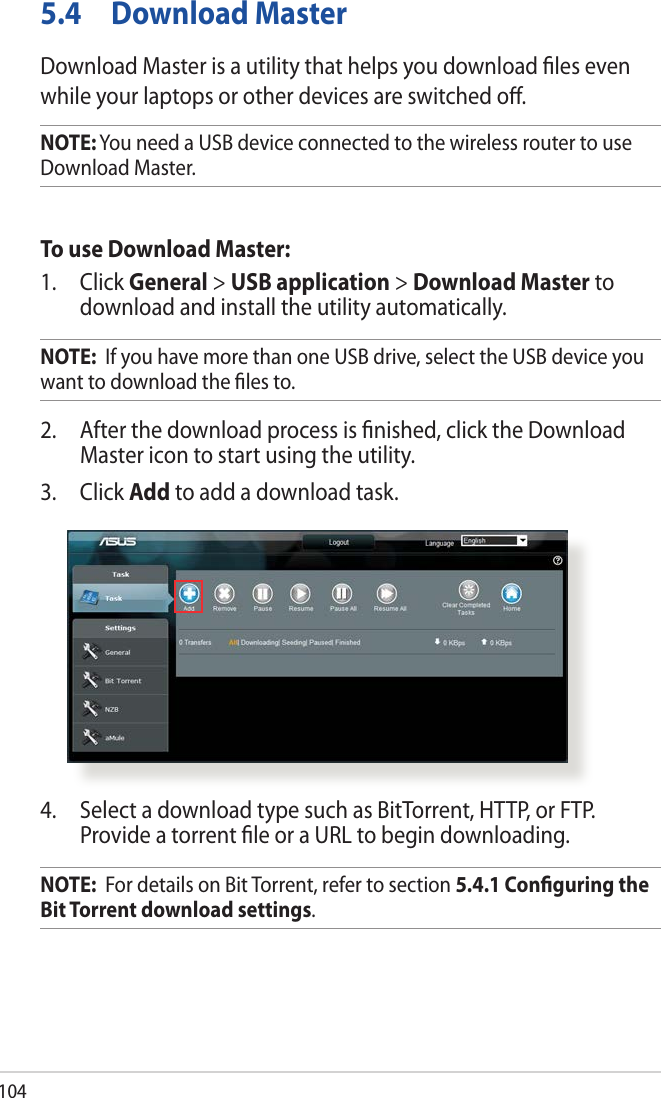 1045.4  Download MasterDownload Master is a utility that helps you download ﬁles even while your laptops or other devices are switched oﬀ.NOTE: You need a USB device connected to the wireless router to use Download Master.To use Download Master:1. Click General &gt; USB application &gt; Download Master to download and install the utility automatically. NOTE:  If you have more than one USB drive, select the USB device you want to download the ﬁles to.2.  After the download process is ﬁnished, click the Download Master icon to start using the utility.3. Click Add to add a download task.4.  Select a download type such as BitTorrent, HTTP, or FTP. Provide a torrent ﬁle or a URL to begin downloading.NOTE:  For details on Bit Torrent, refer to section 5.4.1 Conﬁguring the Bit Torrent download settings. 