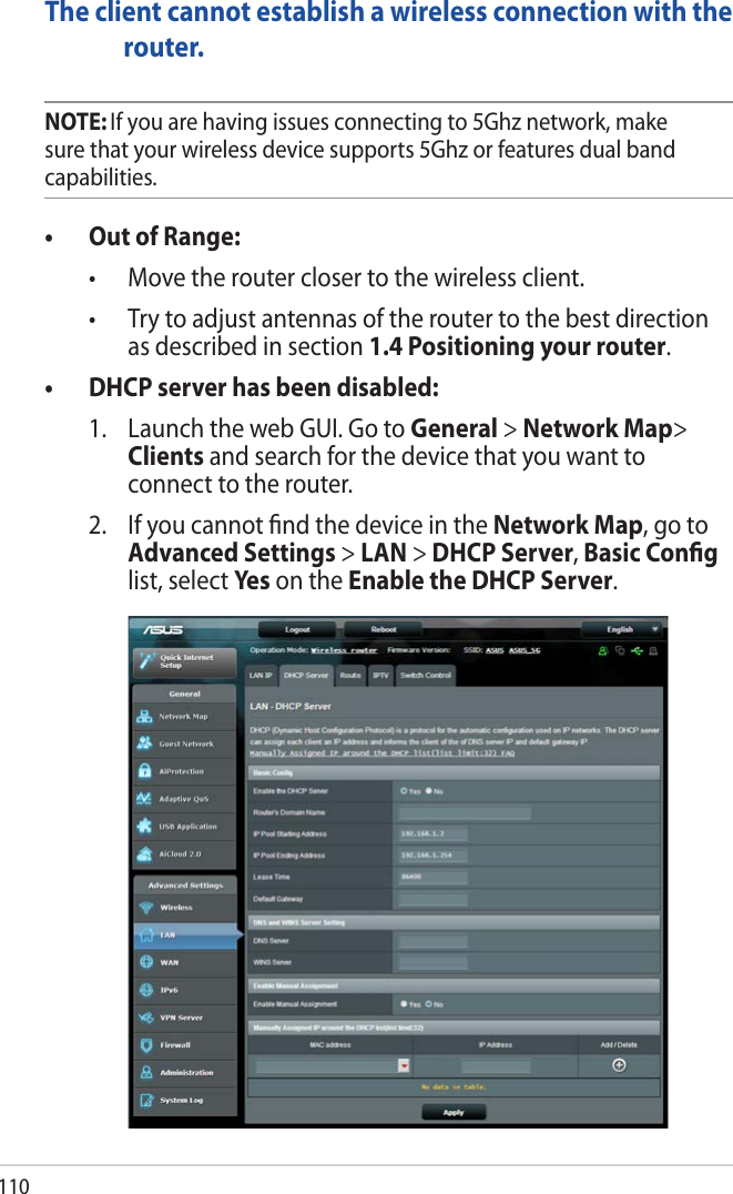 110The client cannot establish a wireless connection with the router.NOTE: If you are having issues connecting to 5Ghz network, make sure that your wireless device supports 5Ghz or features dual band capabilities.• OutofRange: • Movetherouterclosertothewirelessclient. • Trytoadjustantennasoftheroutertothebestdirectionas described in section 1.4 Positioning your router. • DHCPserverhasbeendisabled:  1.   Launch the web GUI. Go to General &gt; Network Map&gt; Clients and search for the device that you want to connect to the router.   2.   If you cannot ﬁnd the device in the Network Map, go to Advanced Settings &gt; LAN &gt; DHCP Server, Basic Conﬁg list, select Ye s on the Enable the DHCP Server.