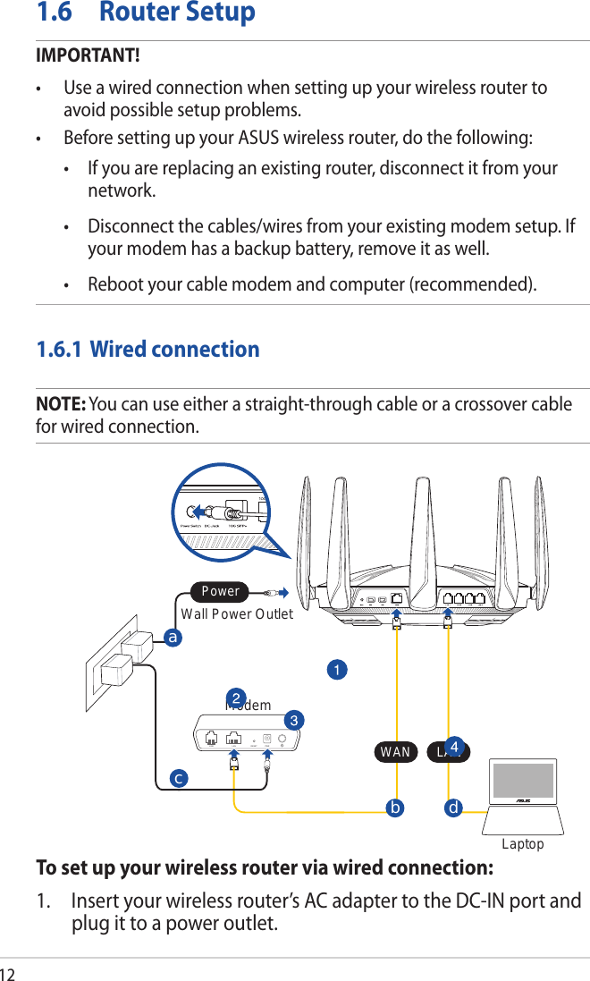 121.6  Router SetupIMPORTANT!• Useawiredconnectionwhensettingupyourwirelessroutertoavoid possible setup problems.• BeforesettingupyourASUSwirelessrouter,dothefollowing: • Ifyouarereplacinganexistingrouter,disconnectitfromyournetwork. • Disconnectthecables/wiresfromyourexistingmodemsetup.Ifyour modem has a backup battery, remove it as well.  • Rebootyourcablemodemandcomputer(recommended).1.6.1 Wired connectionNOTE: You can use either a straight-through cable or a crossover cable for wired connection.To set up your wireless router via wired connection:1.  Insert your wireless router’s AC adapter to the DC-IN port and plug it to a power outlet.ModemWall Power OutletLaptopdbLINE LAN RESET PWRaWAN LANPowerc