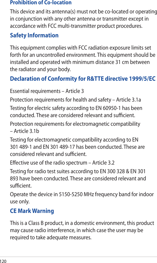 120Prohibition of Co-locationThis device and its antenna(s) must not be co-located or operating in conjunction with any other antenna or transmitter except in accordance with FCC multi-transmitter product procedures.Safety InformationThis equipment complies with FCC radiation exposure limits set forth for an uncontrolled environment. This equipment should be installed and operated with minimum distance 31 cm between the radiator and your body.Declaration of Conformity for R&amp;TTE directive 1999/5/ECEssential requirements – Article 3Protection requirements for health and safety – Article 3.1aTesting for electric safety according to EN 60950-1 has been conducted. These are considered relevant and suﬃcient.Protection requirements for electromagnetic compatibility – Article 3.1bTesting for electromagnetic compatibility according to EN 301 489-1 and EN 301 489-17 has been conducted. These are considered relevant and suﬃcient.Eﬀective use of the radio spectrum – Article 3.2Testing for radio test suites according to EN 300 328 &amp; EN 301 893 have been conducted. These are considered relevant and suﬃcient.Operate the device in 5150-5250 MHz frequency band for indoor use only. CE Mark WarningThis is a Class B product, in a domestic environment, this product may cause radio interference, in which case the user may be required to take adequate measures.