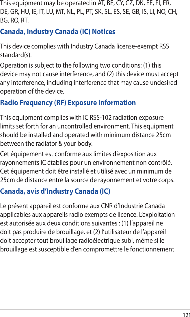 121This equipment may be operated in AT, BE, CY, CZ, DK, EE, FI, FR, DE, GR, HU, IE, IT, LU, MT, NL, PL, PT, SK, SL, ES, SE, GB, IS, LI, NO, CH, BG, RO, RT.Canada, Industry Canada (IC) NoticesThis device complies with Industry Canada license-exempt RSS standard(s).Operation is subject to the following two conditions: (1) this device may not cause interference, and (2) this device must accept any interference, including interference that may cause undesired operation of the device.Radio Frequency (RF) Exposure InformationThis equipment complies with IC RSS-102 radiation exposure limits set forth for an uncontrolled environment. This equipment should be installed and operated with minimum distance 25cm between the radiator &amp; your body.Cet équipement est conforme aux limites d’exposition aux rayonnements IC établies pour un environnement non contrôlé. Cet équipement doit être installé et utilisé avec un minimum de 25cm de distance entre la source de rayonnement et votre corps.Canada, avis d’Industry Canada (IC)Le présent appareil est conforme aux CNR d’Industrie Canada applicables aux appareils radio exempts de licence. L’exploitation est autorisée aux deux conditions suivantes : (1) l’appareil ne doit pas produire de brouillage, et (2) l’utilisateur de l’appareil doit accepter tout brouillage radioélectrique subi, même si le brouillage est susceptible d’en compromettre le fonctionnement.