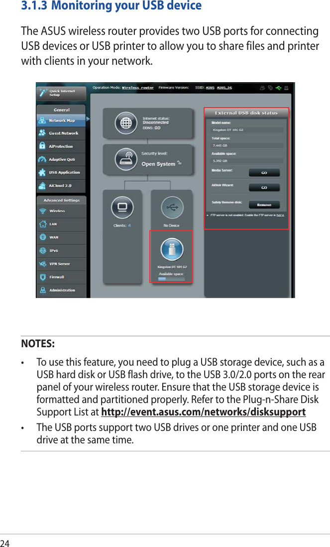 243.1.3 Monitoring your USB deviceThe ASUS wireless router provides two USB ports for connecting USB devices or USB printer to allow you to share files and printer with clients in your network.NOTES:• Tousethisfeature,youneedtoplugaUSBstoragedevice,suchasaUSB hard disk or USB flash drive, to the USB 3.0/2.0 ports on the rear panel of your wireless router. Ensure that the USB storage device is formatted and partitioned properly. Refer to the Plug-n-Share Disk Support List at http://event.asus.com/networks/disksupport• TheUSBportssupporttwoUSBdrivesoroneprinterandoneUSBdrive at the same time. 