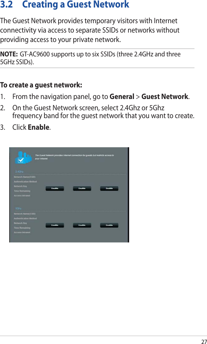 273.2  Creating a Guest NetworkThe Guest Network provides temporary visitors with Internet connectivity via access to separate SSIDs or networks without providing access to your private network.NOTE:  GT-AC9600 supports up to six SSIDs (three 2.4GHz and three 5GHz SSIDs).To create a guest network:1.  From the navigation panel, go to General &gt; Guest Network.2.  On the Guest Network screen, select 2.4Ghz or 5Ghz frequency band for the guest network that you want to create. 3. Click Enable.